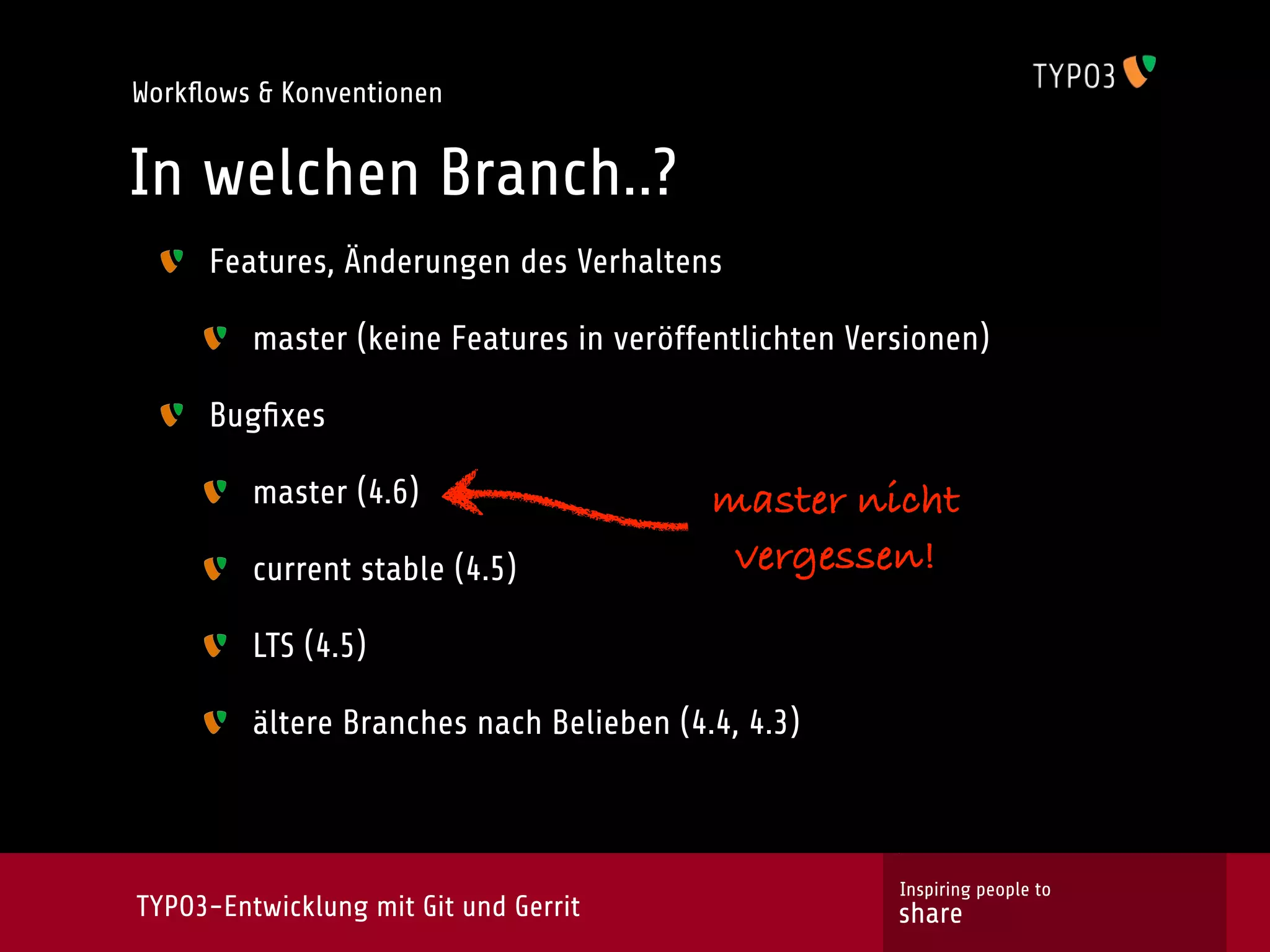 Workﬂows & Konventionen


In welchen Branch..?
     Features, Änderungen des Verhaltens

         master (keine Features in veröffentlichten Versionen)

     Bugﬁxes

         master (4.6)                     master nicht
         current stable (4.5)              vergessen!

         LTS (4.5)

         ältere Branches nach Belieben (4.4, 4.3)



                                                       Inspiring people to
TYPO3-Entwicklung mit Git und Gerrit                   share
 