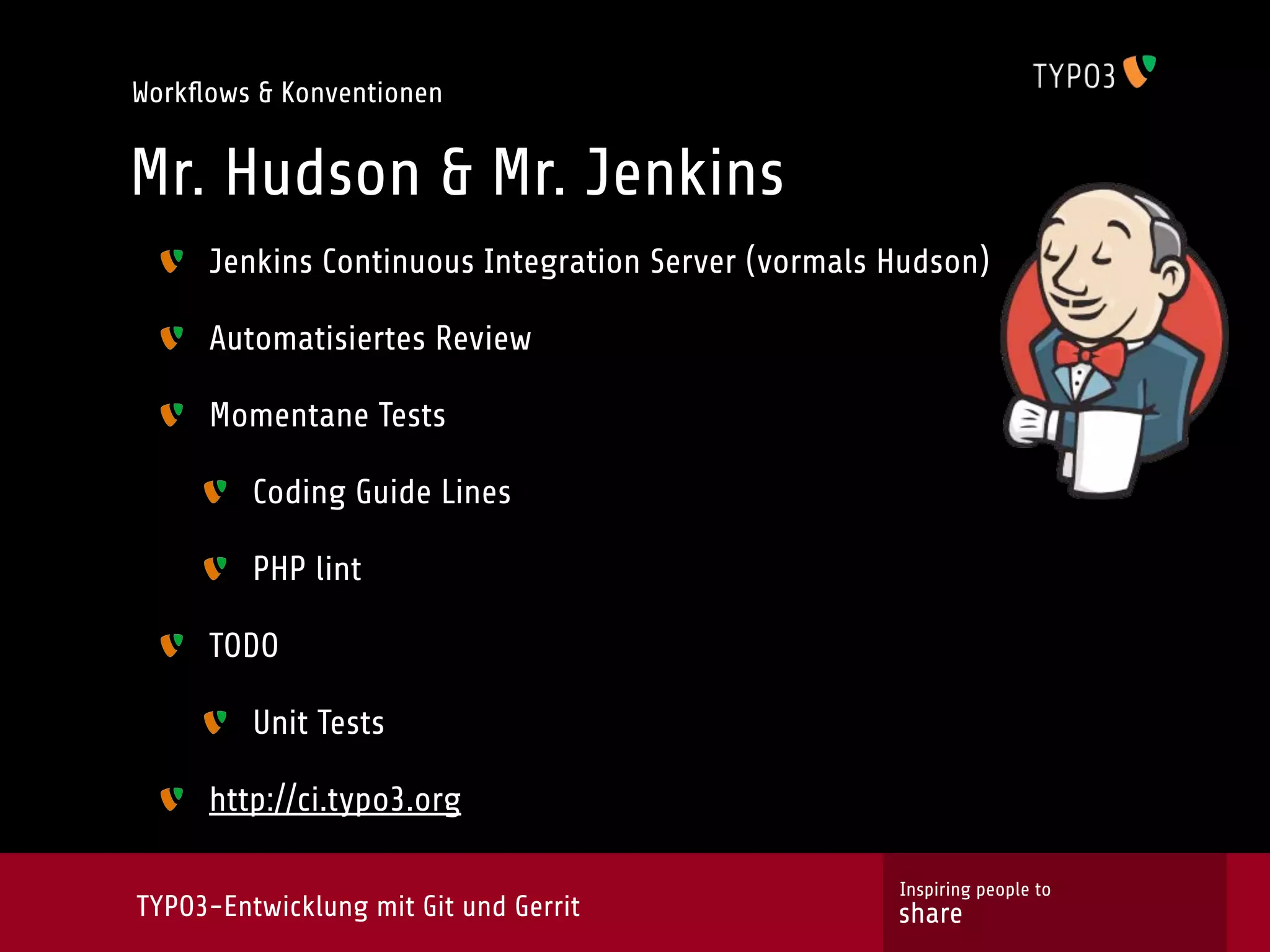 Workﬂows & Konventionen


Mr. Hudson & Mr. Jenkins
     Jenkins Continuous Integration Server (vormals Hudson)

     Automatisiertes Review

     Momentane Tests

         Coding Guide Lines

         PHP lint

     TODO

         Unit Tests

     http://ci.typo3.org

                                                    Inspiring people to
TYPO3-Entwicklung mit Git und Gerrit                share
 