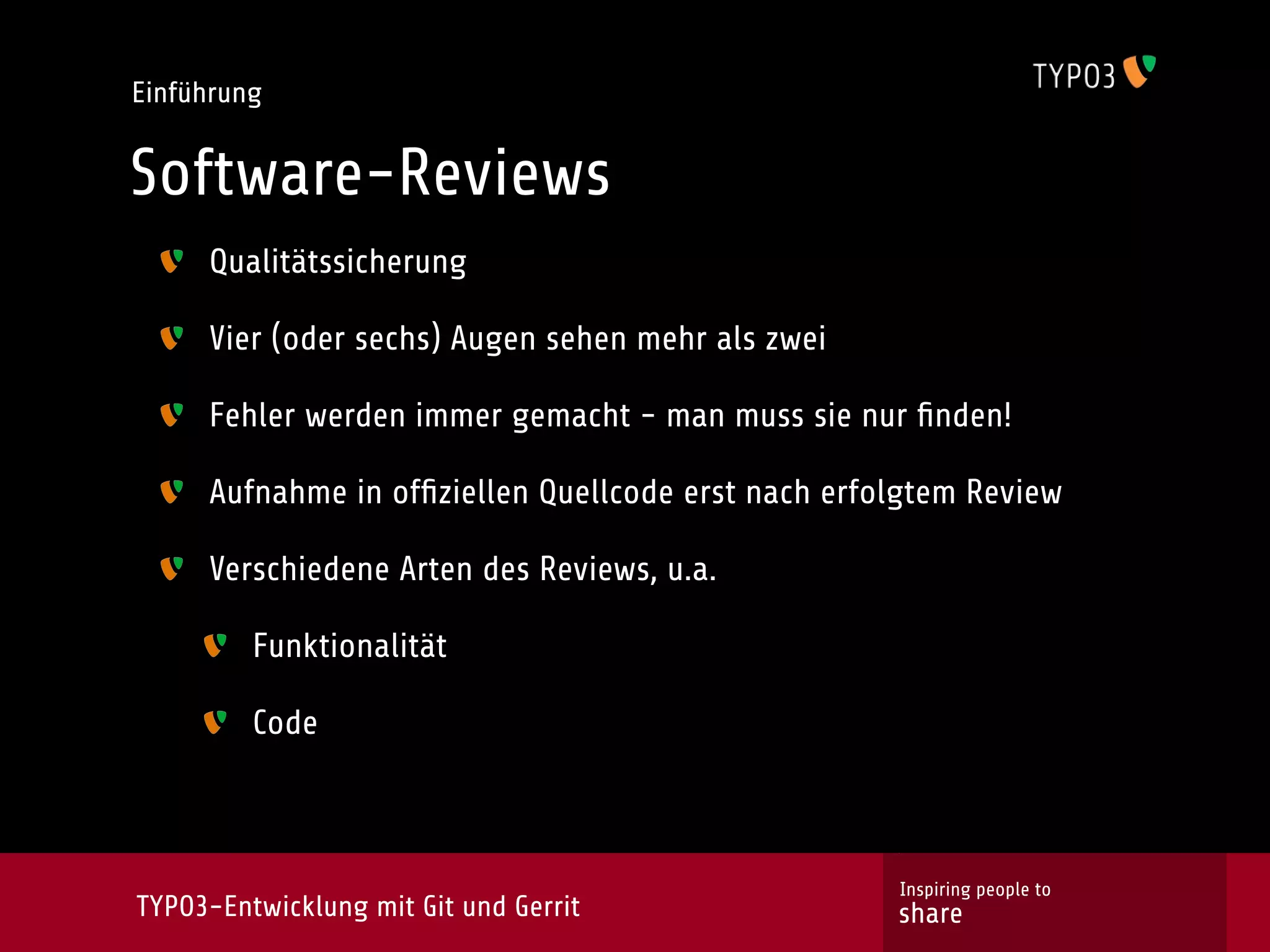 Einführung


Software-Reviews
     Qualitätssicherung

     Vier (oder sechs) Augen sehen mehr als zwei

     Fehler werden immer gemacht - man muss sie nur ﬁnden!

     Aufnahme in ofﬁziellen Quellcode erst nach erfolgtem Review

     Verschiedene Arten des Reviews, u.a.

         Funktionalität

         Code



                                                    Inspiring people to
TYPO3-Entwicklung mit Git und Gerrit                share
 
