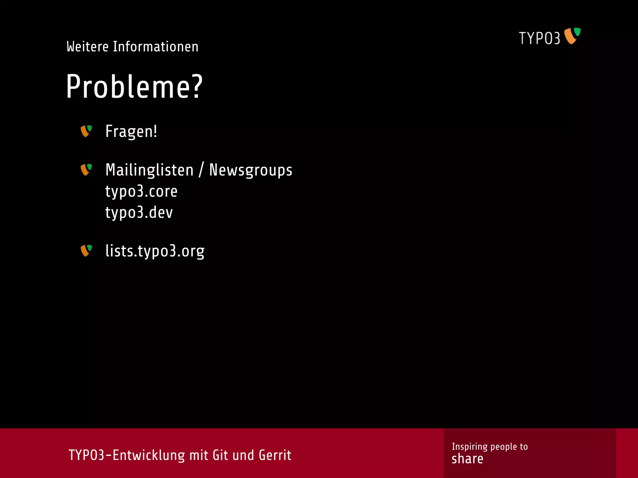 Weitere Informationen


Probleme?
      Fragen!

      Mailinglisten / Newsgroups
      typo3.core
      typo3.dev

      lists.typo3.org




                                       Inspiring people to
TYPO3-Entwicklung mit Git und Gerrit   share
 