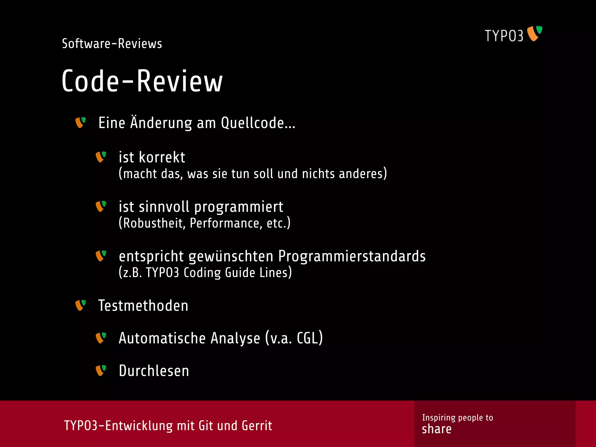 Software-Reviews


Code-Review
     Eine Änderung am Quellcode...

         ist korrekt
         (macht das, was sie tun soll und nichts anderes)

         ist sinnvoll programmiert
         (Robustheit, Performance, etc.)

         entspricht gewünschten Programmierstandards
         (z.B. TYPO3 Coding Guide Lines)

     Testmethoden

         Automatische Analyse (v.a. CGL)

         Durchlesen

                                                            Inspiring people to
TYPO3-Entwicklung mit Git und Gerrit                        share
 