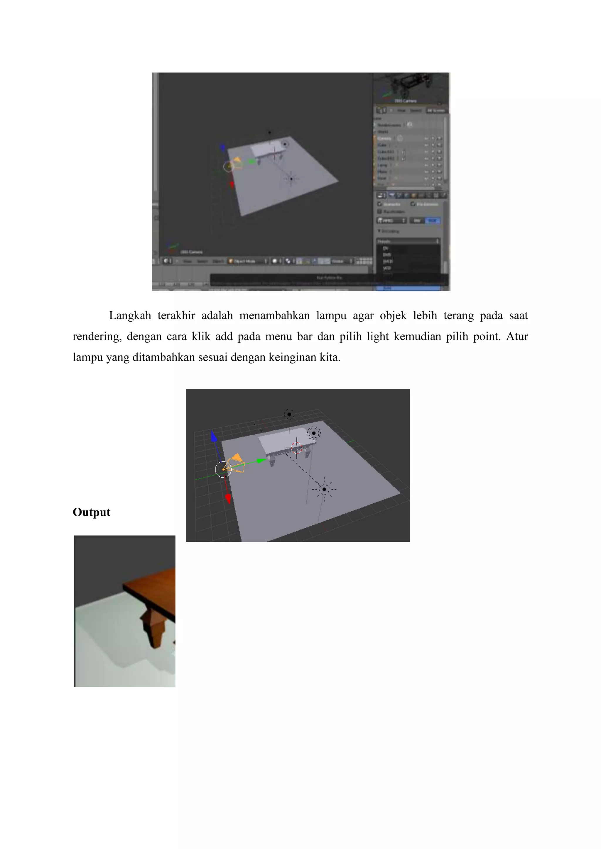 Langkah terakhir adalah menambahkan lampu agar objek lebih terang pada saat
rendering, dengan cara klik add pada menu bar dan pilih light kemudian pilih point. Atur
lampu yang ditambahkan sesuai dengan keinginan kita.

Output

 