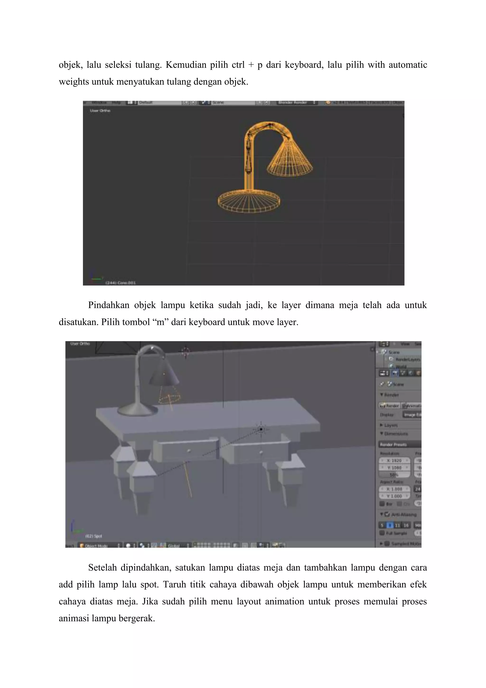 objek, lalu seleksi tulang. Kemudian pilih ctrl + p dari keyboard, lalu pilih with automatic
weights untuk menyatukan tulang dengan objek.

Pindahkan objek lampu ketika sudah jadi, ke layer dimana meja telah ada untuk
disatukan. Pilih tombol “m” dari keyboard untuk move layer.

Setelah dipindahkan, satukan lampu diatas meja dan tambahkan lampu dengan cara
add pilih lamp lalu spot. Taruh titik cahaya dibawah objek lampu untuk memberikan efek
cahaya diatas meja. Jika sudah pilih menu layout animation untuk proses memulai proses
animasi lampu bergerak.

 