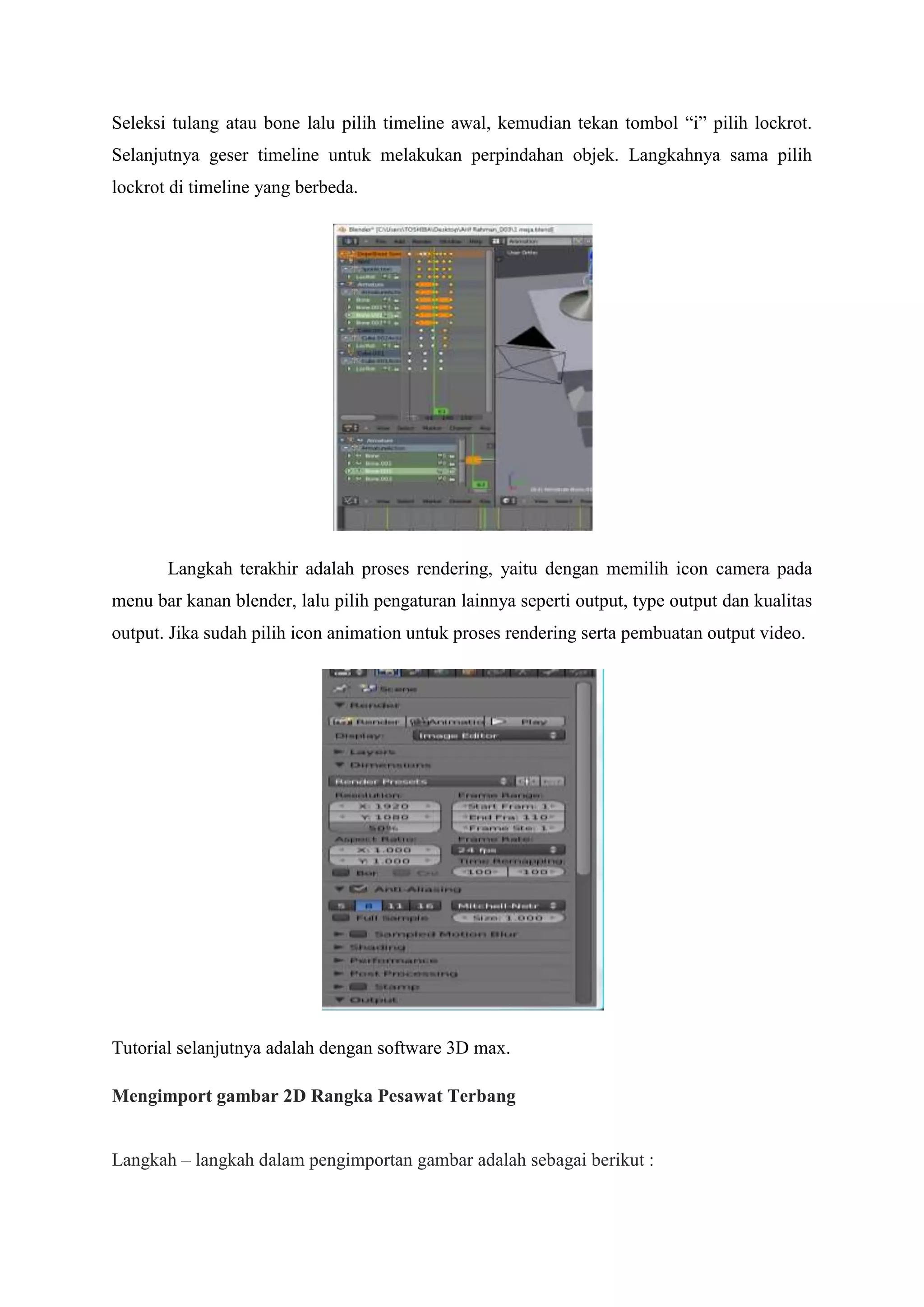 Seleksi tulang atau bone lalu pilih timeline awal, kemudian tekan tombol “i” pilih lockrot.
Selanjutnya geser timeline untuk melakukan perpindahan objek. Langkahnya sama pilih
lockrot di timeline yang berbeda.

Langkah terakhir adalah proses rendering, yaitu dengan memilih icon camera pada
menu bar kanan blender, lalu pilih pengaturan lainnya seperti output, type output dan kualitas
output. Jika sudah pilih icon animation untuk proses rendering serta pembuatan output video.

Tutorial selanjutnya adalah dengan software 3D max.
Mengimport gambar 2D Rangka Pesawat Terbang
Langkah – langkah dalam pengimportan gambar adalah sebagai berikut :

 
