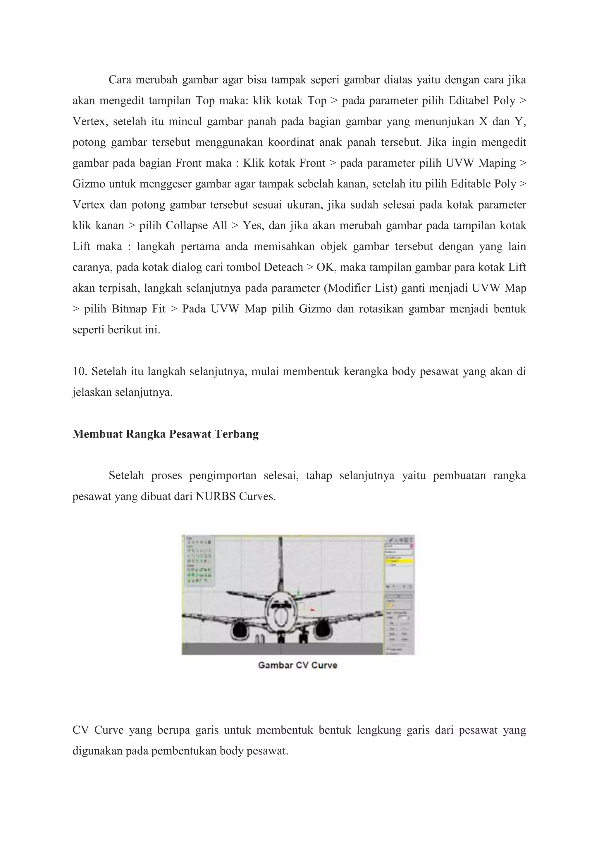 Cara merubah gambar agar bisa tampak seperi gambar diatas yaitu dengan cara jika
akan mengedit tampilan Top maka: klik kotak Top > pada parameter pilih Editabel Poly >
Vertex, setelah itu mincul gambar panah pada bagian gambar yang menunjukan X dan Y,
potong gambar tersebut menggunakan koordinat anak panah tersebut. Jika ingin mengedit
gambar pada bagian Front maka : Klik kotak Front > pada parameter pilih UVW Maping >
Gizmo untuk menggeser gambar agar tampak sebelah kanan, setelah itu pilih Editable Poly >
Vertex dan potong gambar tersebut sesuai ukuran, jika sudah selesai pada kotak parameter
klik kanan > pilih Collapse All > Yes, dan jika akan merubah gambar pada tampilan kotak
Lift maka : langkah pertama anda memisahkan objek gambar tersebut dengan yang lain
caranya, pada kotak dialog cari tombol Deteach > OK, maka tampilan gambar para kotak Lift
akan terpisah, langkah selanjutnya pada parameter (Modifier List) ganti menjadi UVW Map
> pilih Bitmap Fit > Pada UVW Map pilih Gizmo dan rotasikan gambar menjadi bentuk
seperti berikut ini.

10. Setelah itu langkah selanjutnya, mulai membentuk kerangka body pesawat yang akan di
jelaskan selanjutnya.

Membuat Rangka Pesawat Terbang

Setelah proses pengimportan selesai, tahap selanjutnya yaitu pembuatan rangka
pesawat yang dibuat dari NURBS Curves.

CV Curve yang berupa garis untuk membentuk bentuk lengkung garis dari pesawat yang
digunakan pada pembentukan body pesawat.

 