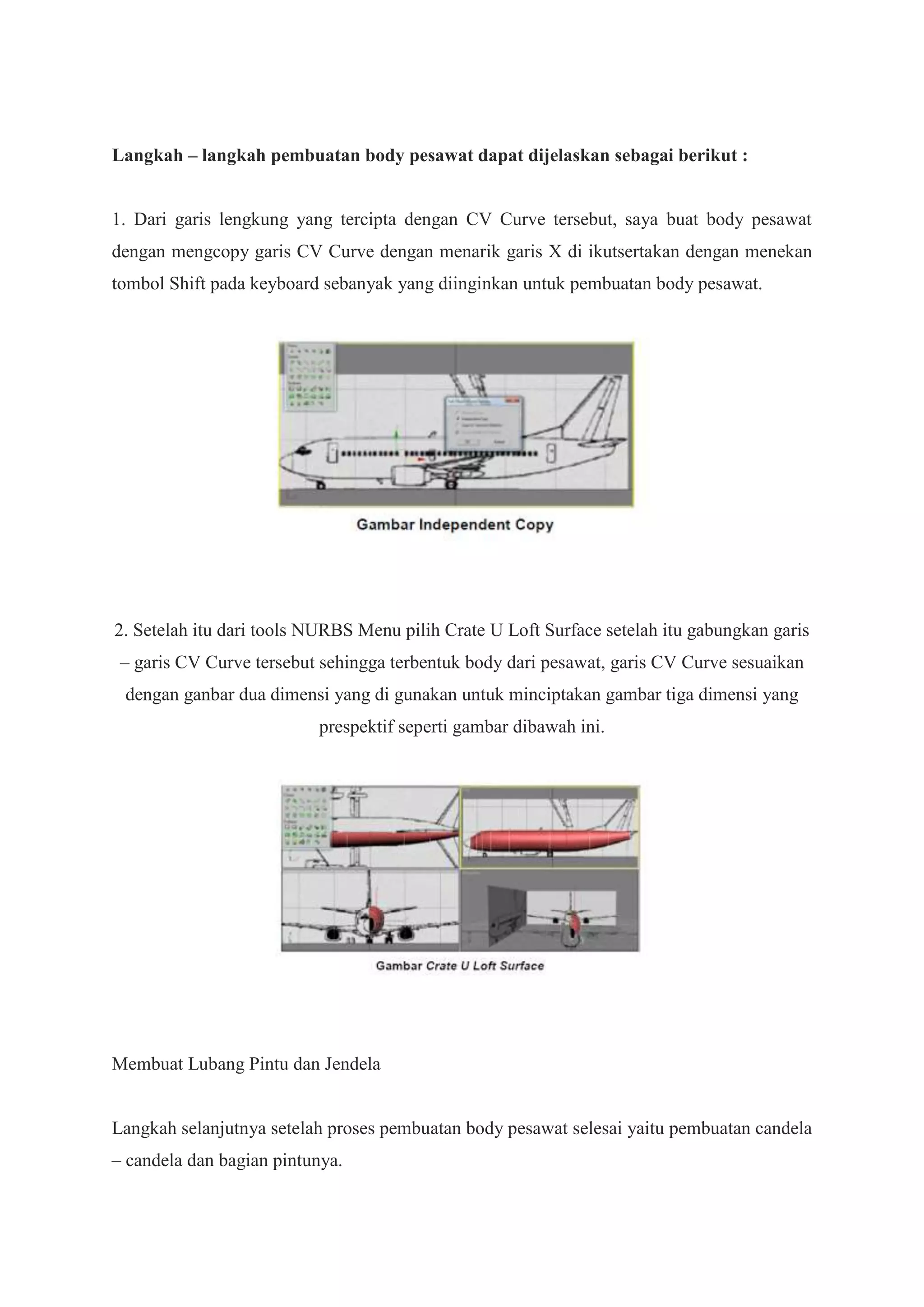 Langkah – langkah pembuatan body pesawat dapat dijelaskan sebagai berikut :

1. Dari garis lengkung yang tercipta dengan CV Curve tersebut, saya buat body pesawat
dengan mengcopy garis CV Curve dengan menarik garis X di ikutsertakan dengan menekan
tombol Shift pada keyboard sebanyak yang diinginkan untuk pembuatan body pesawat.

2. Setelah itu dari tools NURBS Menu pilih Crate U Loft Surface setelah itu gabungkan garis
– garis CV Curve tersebut sehingga terbentuk body dari pesawat, garis CV Curve sesuaikan
dengan ganbar dua dimensi yang di gunakan untuk minciptakan gambar tiga dimensi yang
prespektif seperti gambar dibawah ini.

Membuat Lubang Pintu dan Jendela

Langkah selanjutnya setelah proses pembuatan body pesawat selesai yaitu pembuatan candela
– candela dan bagian pintunya.

 