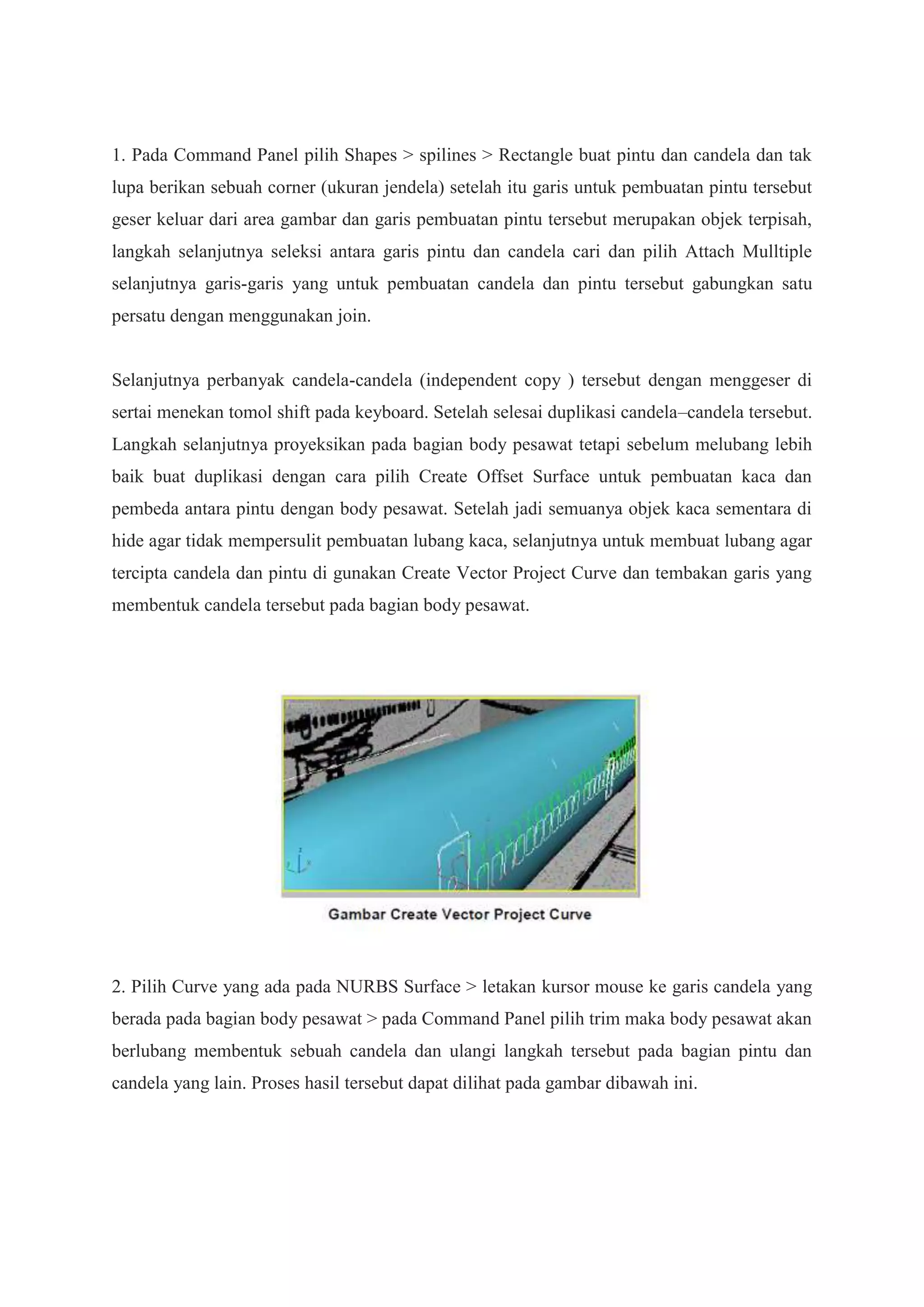1. Pada Command Panel pilih Shapes > spilines > Rectangle buat pintu dan candela dan tak
lupa berikan sebuah corner (ukuran jendela) setelah itu garis untuk pembuatan pintu tersebut
geser keluar dari area gambar dan garis pembuatan pintu tersebut merupakan objek terpisah,
langkah selanjutnya seleksi antara garis pintu dan candela cari dan pilih Attach Mulltiple
selanjutnya garis-garis yang untuk pembuatan candela dan pintu tersebut gabungkan satu
persatu dengan menggunakan join.

Selanjutnya perbanyak candela-candela (independent copy ) tersebut dengan menggeser di
sertai menekan tomol shift pada keyboard. Setelah selesai duplikasi candela–candela tersebut.
Langkah selanjutnya proyeksikan pada bagian body pesawat tetapi sebelum melubang lebih
baik buat duplikasi dengan cara pilih Create Offset Surface untuk pembuatan kaca dan
pembeda antara pintu dengan body pesawat. Setelah jadi semuanya objek kaca sementara di
hide agar tidak mempersulit pembuatan lubang kaca, selanjutnya untuk membuat lubang agar
tercipta candela dan pintu di gunakan Create Vector Project Curve dan tembakan garis yang
membentuk candela tersebut pada bagian body pesawat.

2. Pilih Curve yang ada pada NURBS Surface > letakan kursor mouse ke garis candela yang
berada pada bagian body pesawat > pada Command Panel pilih trim maka body pesawat akan
berlubang membentuk sebuah candela dan ulangi langkah tersebut pada bagian pintu dan
candela yang lain. Proses hasil tersebut dapat dilihat pada gambar dibawah ini.

 