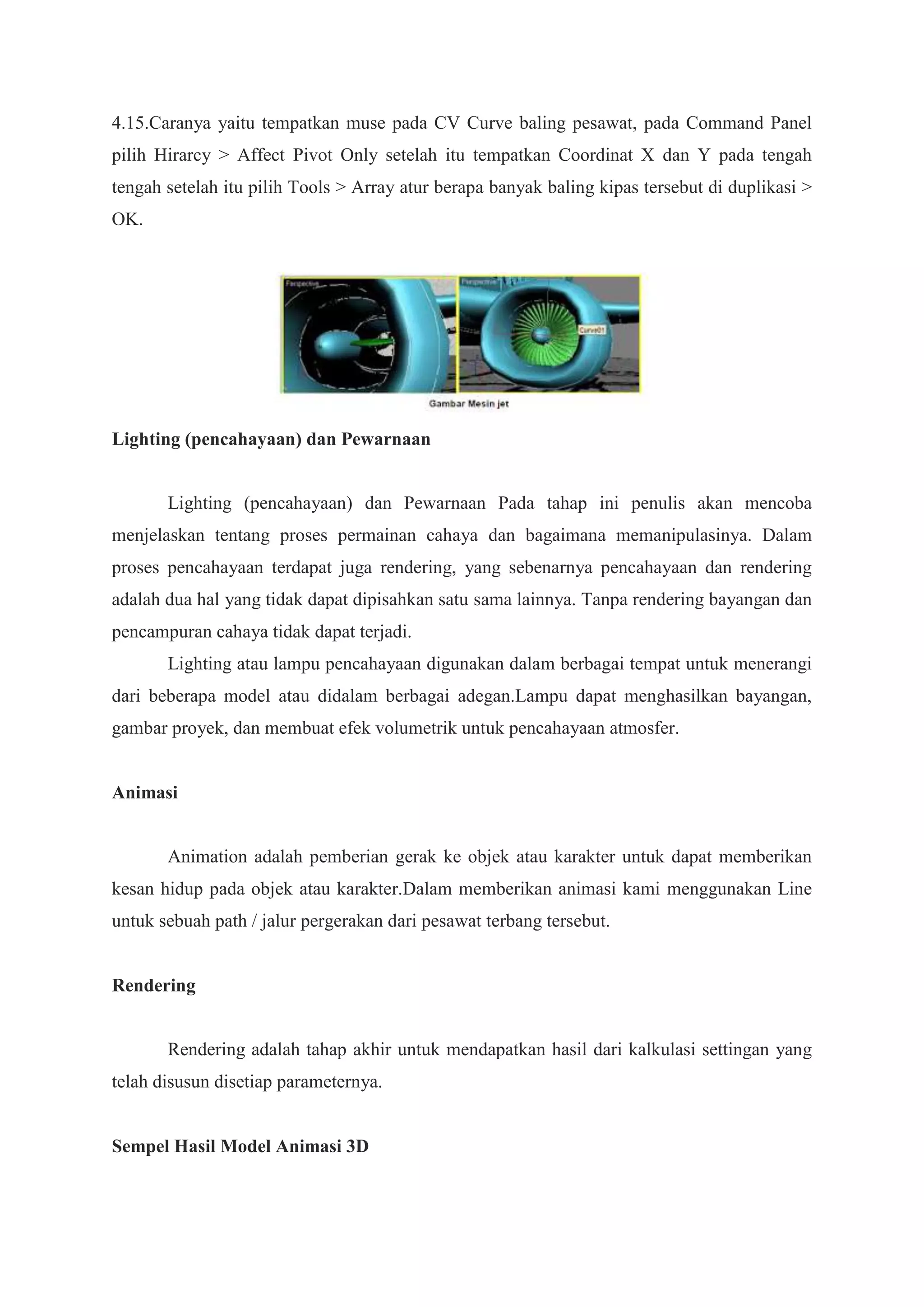 4.15.Caranya yaitu tempatkan muse pada CV Curve baling pesawat, pada Command Panel
pilih Hirarcy > Affect Pivot Only setelah itu tempatkan Coordinat X dan Y pada tengah
tengah setelah itu pilih Tools > Array atur berapa banyak baling kipas tersebut di duplikasi >
OK.

Lighting (pencahayaan) dan Pewarnaan

Lighting (pencahayaan) dan Pewarnaan Pada tahap ini penulis akan mencoba
menjelaskan tentang proses permainan cahaya dan bagaimana memanipulasinya. Dalam
proses pencahayaan terdapat juga rendering, yang sebenarnya pencahayaan dan rendering
adalah dua hal yang tidak dapat dipisahkan satu sama lainnya. Tanpa rendering bayangan dan
pencampuran cahaya tidak dapat terjadi.
Lighting atau lampu pencahayaan digunakan dalam berbagai tempat untuk menerangi
dari beberapa model atau didalam berbagai adegan.Lampu dapat menghasilkan bayangan,
gambar proyek, dan membuat efek volumetrik untuk pencahayaan atmosfer.

Animasi

Animation adalah pemberian gerak ke objek atau karakter untuk dapat memberikan
kesan hidup pada objek atau karakter.Dalam memberikan animasi kami menggunakan Line
untuk sebuah path / jalur pergerakan dari pesawat terbang tersebut.

Rendering

Rendering adalah tahap akhir untuk mendapatkan hasil dari kalkulasi settingan yang
telah disusun disetiap parameternya.

Sempel Hasil Model Animasi 3D

 