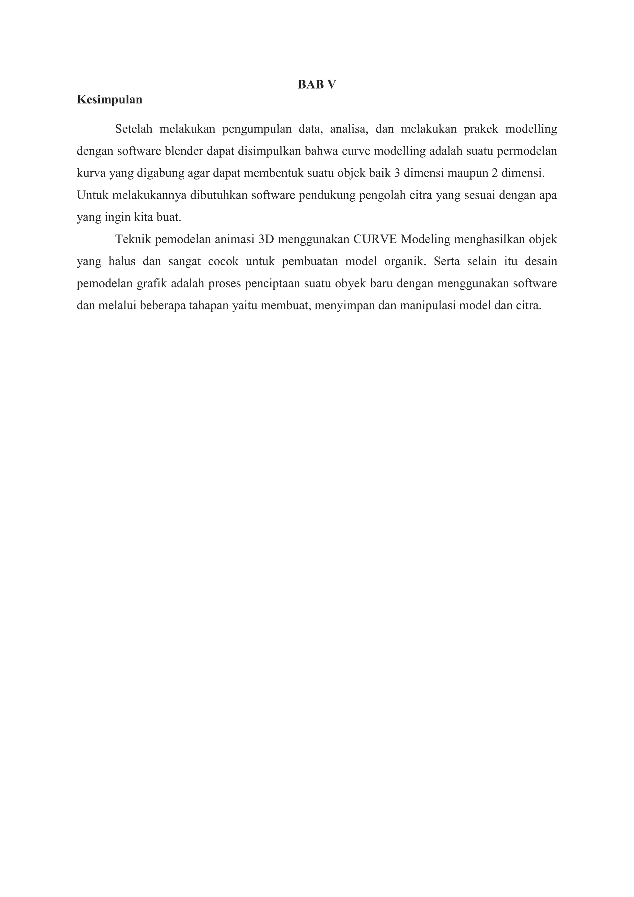 BAB V
Kesimpulan
Setelah melakukan pengumpulan data, analisa, dan melakukan prakek modelling
dengan software blender dapat disimpulkan bahwa curve modelling adalah suatu permodelan
kurva yang digabung agar dapat membentuk suatu objek baik 3 dimensi maupun 2 dimensi.
Untuk melakukannya dibutuhkan software pendukung pengolah citra yang sesuai dengan apa
yang ingin kita buat.
Teknik pemodelan animasi 3D menggunakan CURVE Modeling menghasilkan objek
yang halus dan sangat cocok untuk pembuatan model organik. Serta selain itu desain
pemodelan grafik adalah proses penciptaan suatu obyek baru dengan menggunakan software
dan melalui beberapa tahapan yaitu membuat, menyimpan dan manipulasi model dan citra.

 
