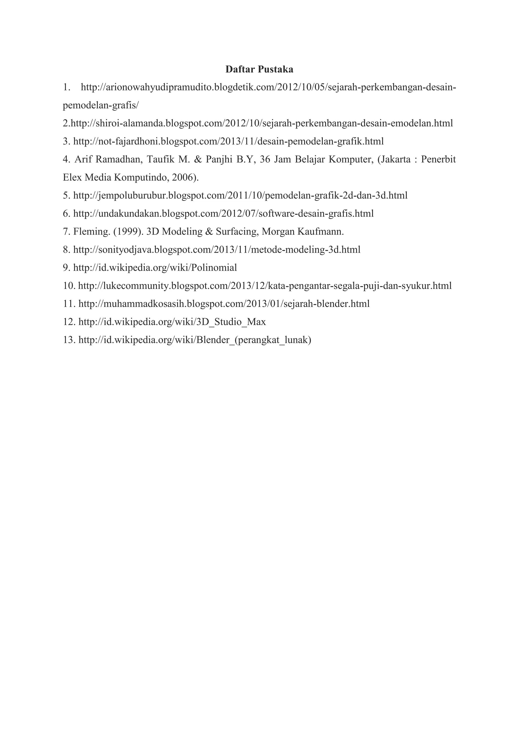 Daftar Pustaka
1. http://arionowahyudipramudito.blogdetik.com/2012/10/05/sejarah-perkembangan-desainpemodelan-grafis/
2.http://shiroi-alamanda.blogspot.com/2012/10/sejarah-perkembangan-desain-emodelan.html
3. http://not-fajardhoni.blogspot.com/2013/11/desain-pemodelan-grafik.html
4. Arif Ramadhan, Taufik M. & Panjhi B.Y, 36 Jam Belajar Komputer, (Jakarta : Penerbit
Elex Media Komputindo, 2006).
5. http://jempoluburubur.blogspot.com/2011/10/pemodelan-grafik-2d-dan-3d.html
6. http://undakundakan.blogspot.com/2012/07/software-desain-grafis.html
7. Fleming. (1999). 3D Modeling & Surfacing, Morgan Kaufmann.
8. http://sonityodjava.blogspot.com/2013/11/metode-modeling-3d.html
9. http://id.wikipedia.org/wiki/Polinomial
10. http://lukecommunity.blogspot.com/2013/12/kata-pengantar-segala-puji-dan-syukur.html
11. http://muhammadkosasih.blogspot.com/2013/01/sejarah-blender.html
12. http://id.wikipedia.org/wiki/3D_Studio_Max
13. http://id.wikipedia.org/wiki/Blender_(perangkat_lunak)

 