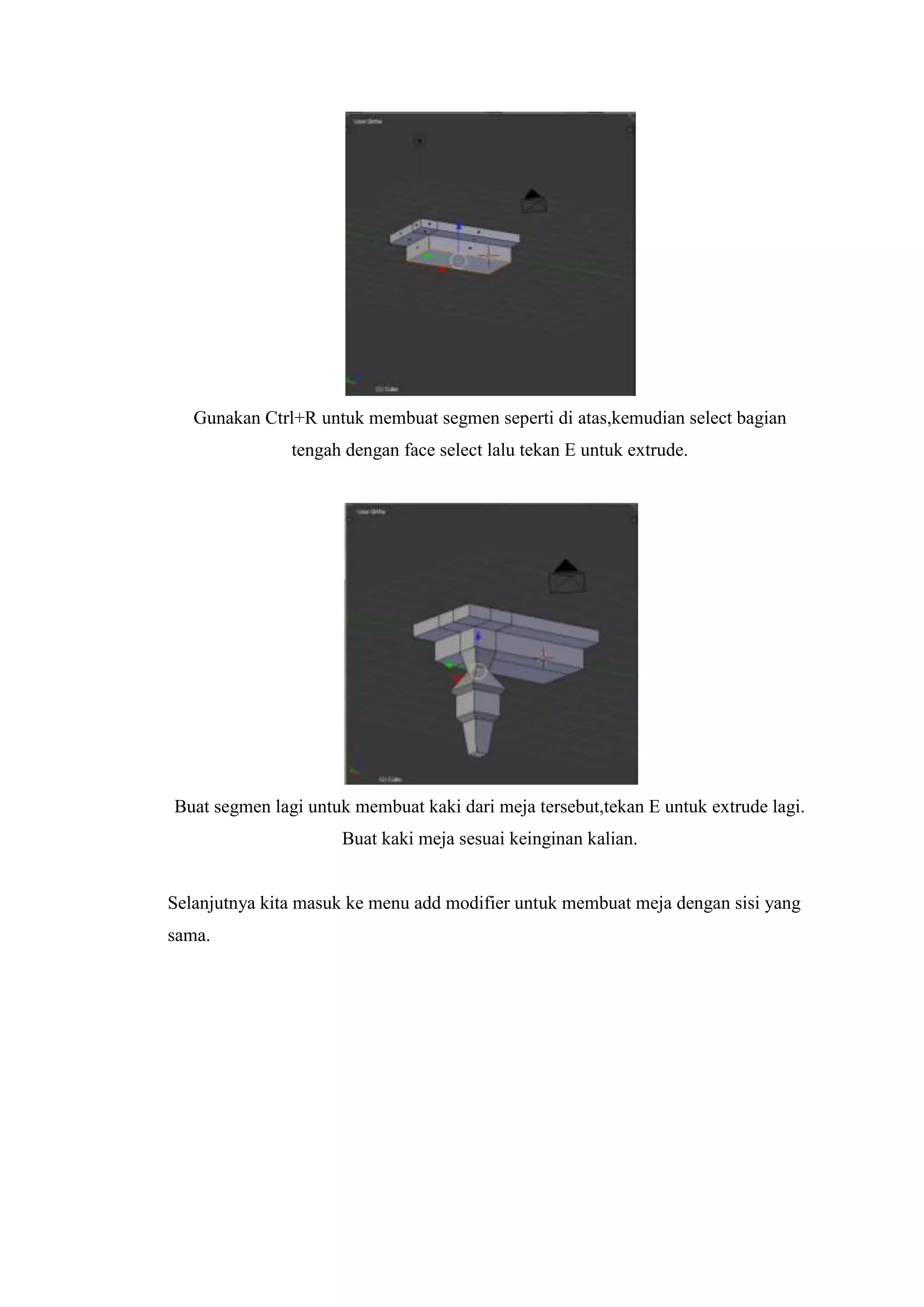 Gunakan Ctrl+R untuk membuat segmen seperti di atas,kemudian select bagian
tengah dengan face select lalu tekan E untuk extrude.

Buat segmen lagi untuk membuat kaki dari meja tersebut,tekan E untuk extrude lagi.
Buat kaki meja sesuai keinginan kalian.

Selanjutnya kita masuk ke menu add modifier untuk membuat meja dengan sisi yang
sama.

 