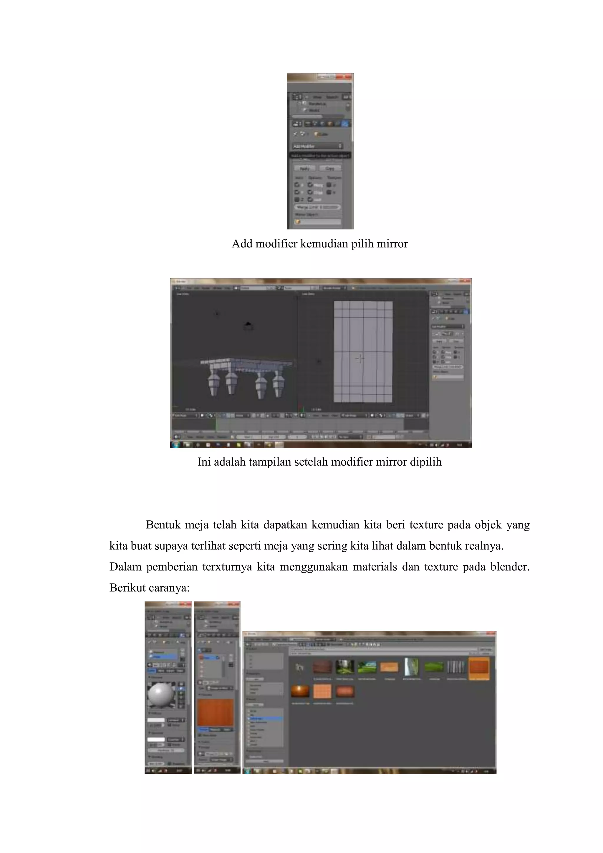 Add modifier kemudian pilih mirror

Ini adalah tampilan setelah modifier mirror dipilih

Bentuk meja telah kita dapatkan kemudian kita beri texture pada objek yang
kita buat supaya terlihat seperti meja yang sering kita lihat dalam bentuk realnya.
Dalam pemberian terxturnya kita menggunakan materials dan texture pada blender.
Berikut caranya:

 