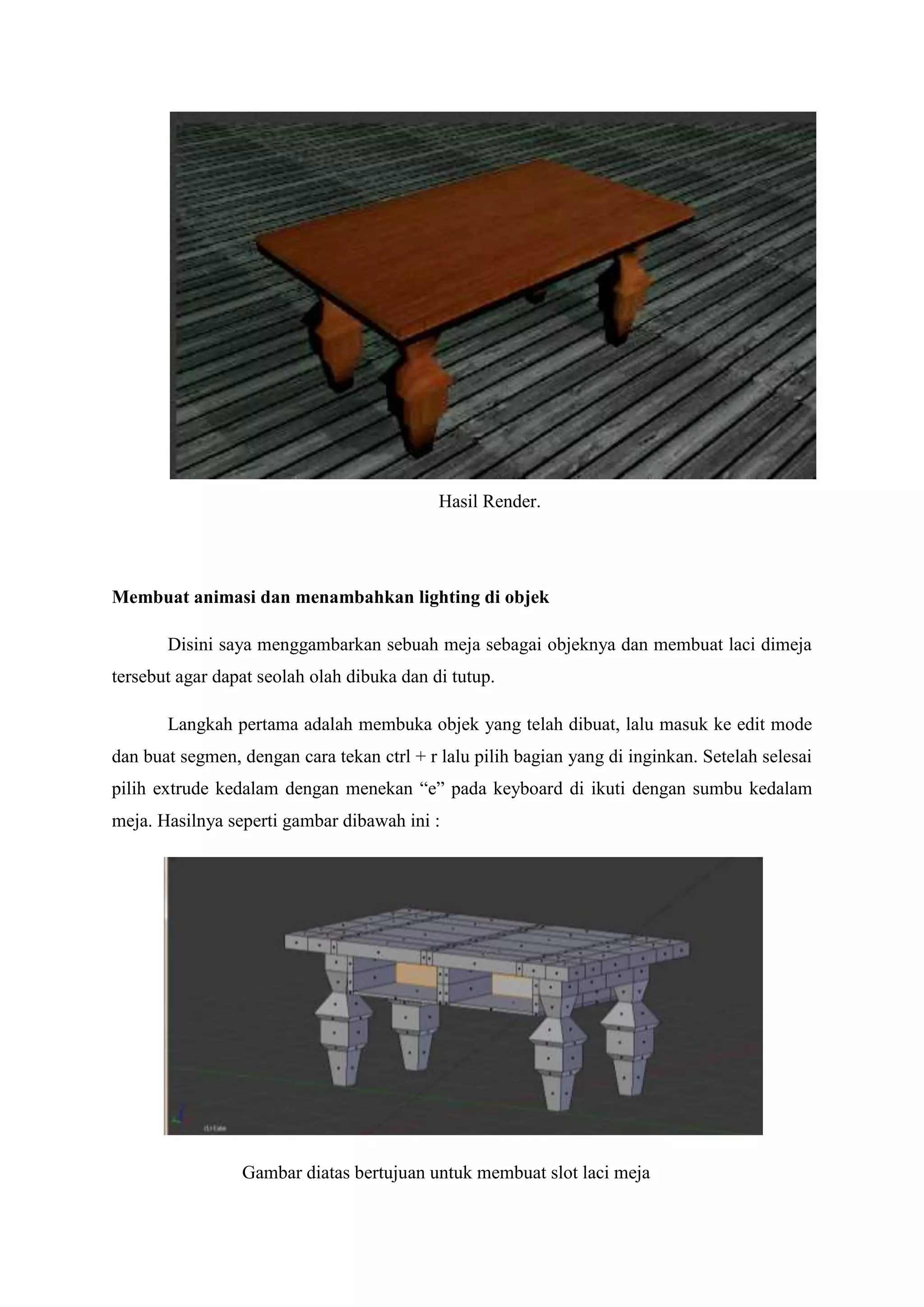 Hasil Render.

Membuat animasi dan menambahkan lighting di objek
Disini saya menggambarkan sebuah meja sebagai objeknya dan membuat laci dimeja
tersebut agar dapat seolah olah dibuka dan di tutup.
Langkah pertama adalah membuka objek yang telah dibuat, lalu masuk ke edit mode
dan buat segmen, dengan cara tekan ctrl + r lalu pilih bagian yang di inginkan. Setelah selesai
pilih extrude kedalam dengan menekan “e” pada keyboard di ikuti dengan sumbu kedalam
meja. Hasilnya seperti gambar dibawah ini :

Gambar diatas bertujuan untuk membuat slot laci meja

 