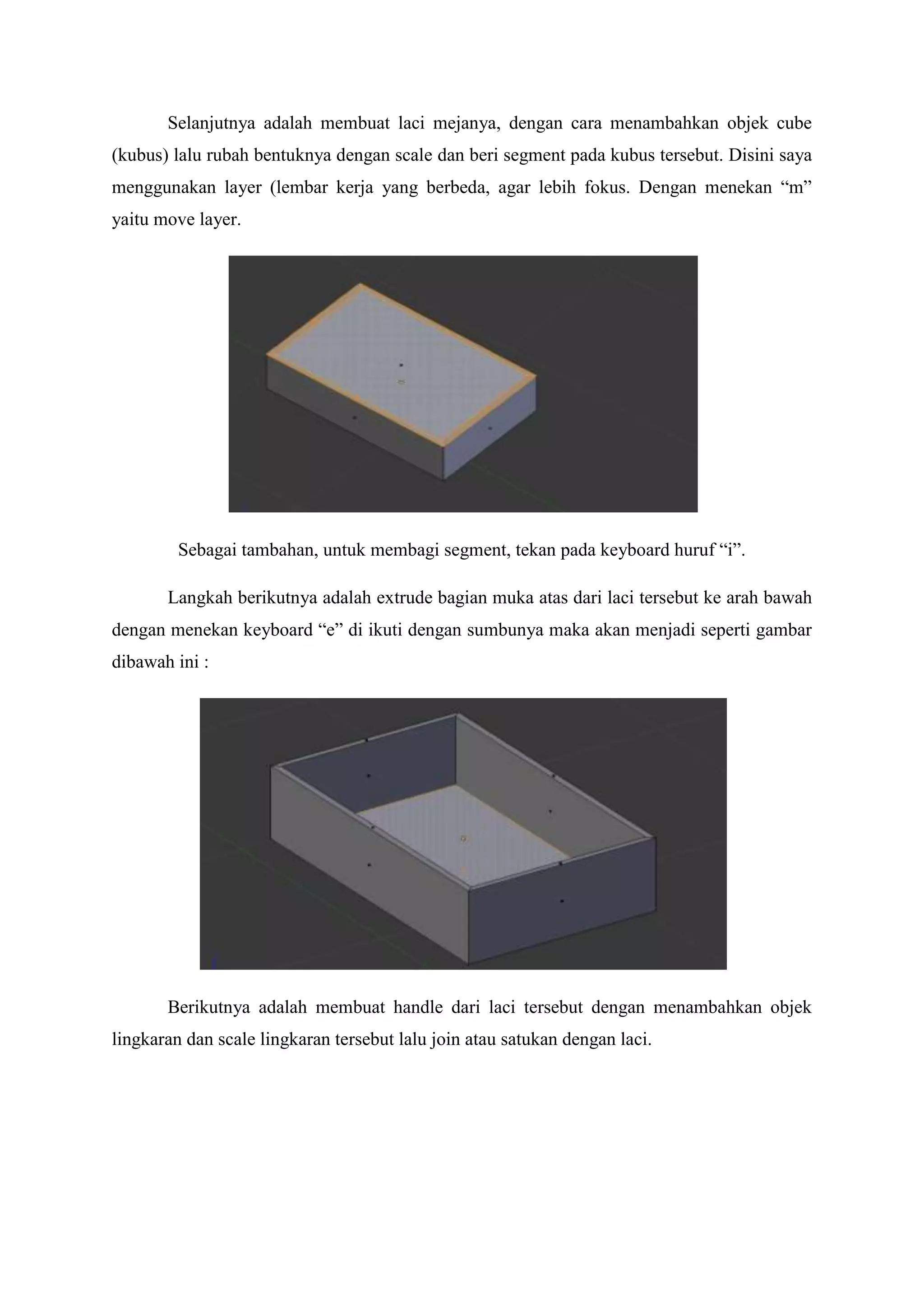 Selanjutnya adalah membuat laci mejanya, dengan cara menambahkan objek cube
(kubus) lalu rubah bentuknya dengan scale dan beri segment pada kubus tersebut. Disini saya
menggunakan layer (lembar kerja yang berbeda, agar lebih fokus. Dengan menekan “m”
yaitu move layer.

Sebagai tambahan, untuk membagi segment, tekan pada keyboard huruf “i”.
Langkah berikutnya adalah extrude bagian muka atas dari laci tersebut ke arah bawah
dengan menekan keyboard “e” di ikuti dengan sumbunya maka akan menjadi seperti gambar
dibawah ini :

Berikutnya adalah membuat handle dari laci tersebut dengan menambahkan objek
lingkaran dan scale lingkaran tersebut lalu join atau satukan dengan laci.

 