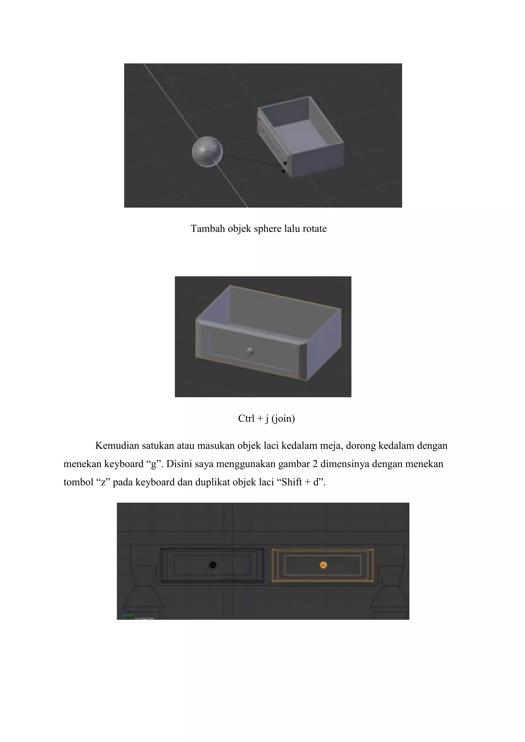 Tambah objek sphere lalu rotate

Ctrl + j (join)
Kemudian satukan atau masukan objek laci kedalam meja, dorong kedalam dengan
menekan keyboard “g”. Disini saya menggunakan gambar 2 dimensinya dengan menekan
tombol “z” pada keyboard dan duplikat objek laci “Shift + d”.

 
