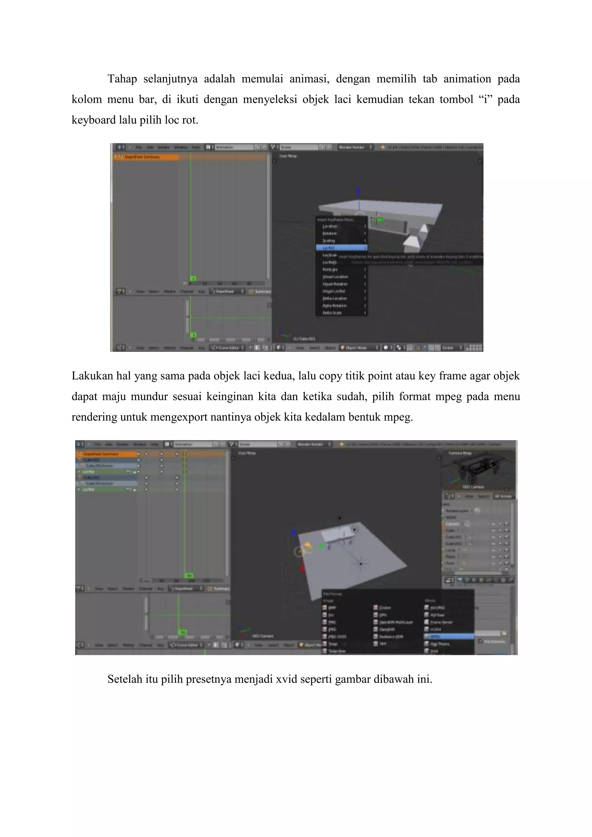 Tahap selanjutnya adalah memulai animasi, dengan memilih tab animation pada
kolom menu bar, di ikuti dengan menyeleksi objek laci kemudian tekan tombol “i” pada
keyboard lalu pilih loc rot.

Lakukan hal yang sama pada objek laci kedua, lalu copy titik point atau key frame agar objek
dapat maju mundur sesuai keinginan kita dan ketika sudah, pilih format mpeg pada menu
rendering untuk mengexport nantinya objek kita kedalam bentuk mpeg.

Setelah itu pilih presetnya menjadi xvid seperti gambar dibawah ini.

 