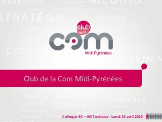 Colloque 3C – IAE Toulouse - Lundi 15 avril 2013
Club de la Com Midi-Pyrénées
 