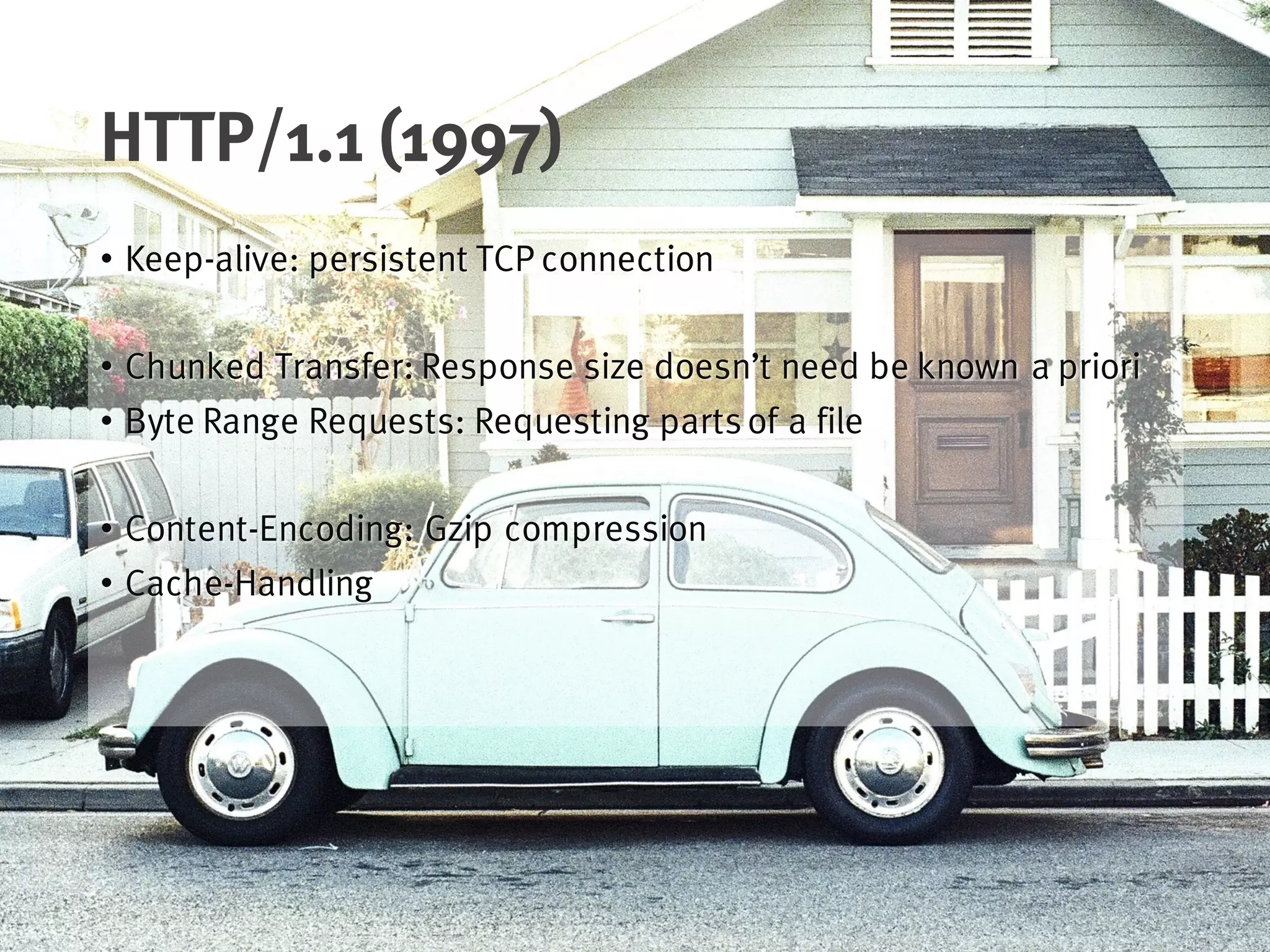 HTTP/1.1 (1997)
• Keep-alive: persistent TCP connection
• Chunked Transfer: Response size doesn’t need be known a priori
• Byte Range Requests: Requesting partsof a file
• Content-Encoding: Gzip compression
• Cache-Handling
 
