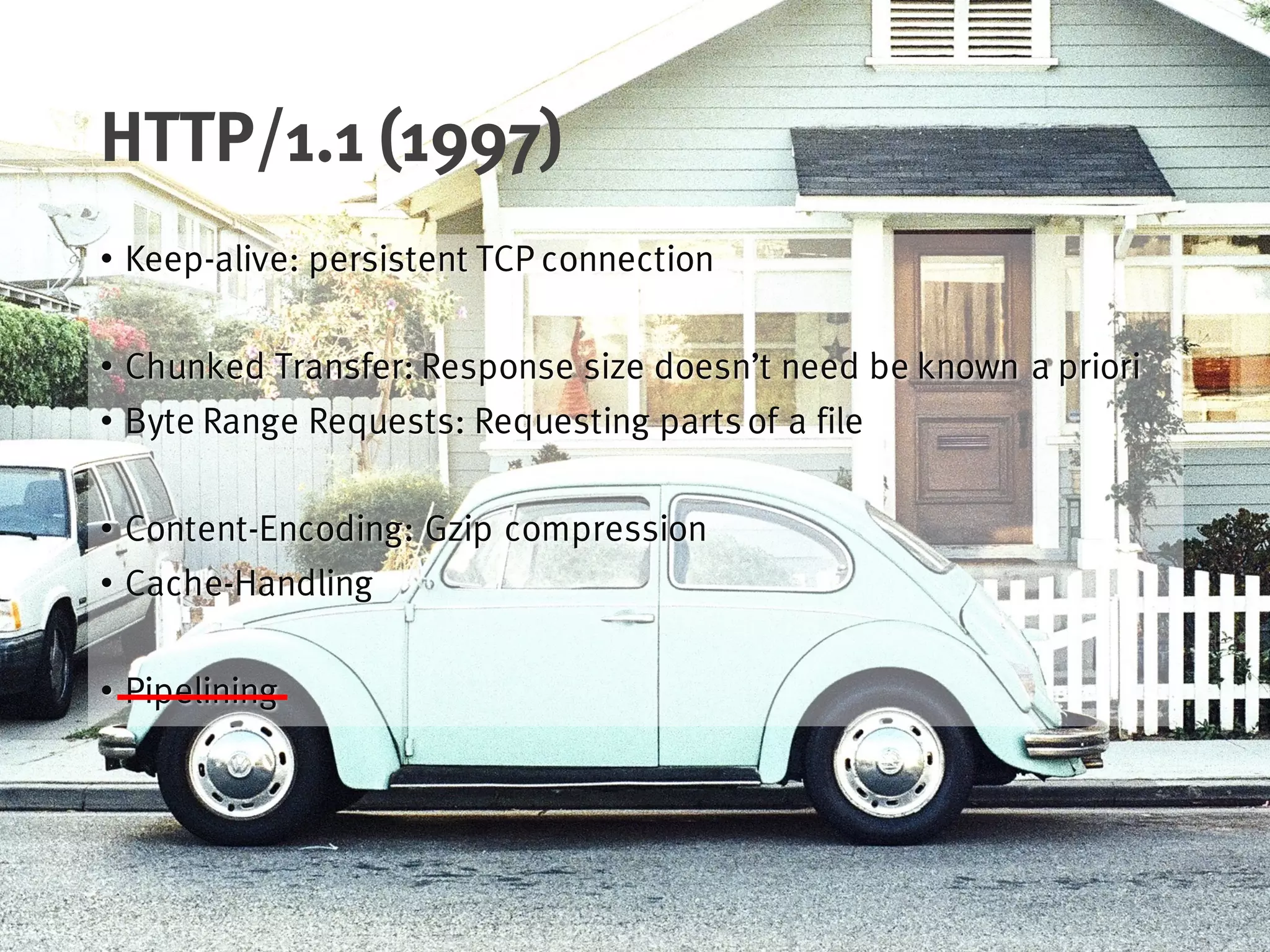 HTTP/1.1 (1997)
• Keep-alive: persistent TCP connection
• Chunked Transfer: Response size doesn’t need be known a priori
• Byte Range Requests: Requesting partsof a file
• Content-Encoding: Gzip compression
• Cache-Handling
• Pipelining
 