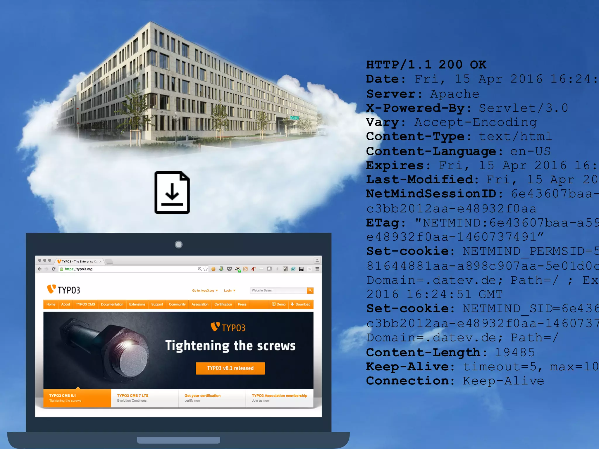 HTTP/1.1 200 OK
Date: Fri, 15 Apr 2016 16:24:
Server: Apache
X-Powered-By: Servlet/3.0
Vary: Accept-Encoding
Content-Type: text/html
Content-Language: en-US
Expires: Fri, 15 Apr 2016 16:
Last-Modified: Fri, 15 Apr 20
NetMindSessionID: 6e43607baa-
c3bb2012aa-e48932f0aa
ETag: "NETMIND:6e43607baa-a59
e48932f0aa-1460737491”
Set-cookie: NETMIND_PERMSID=5
81644881aa-a898c907aa-5e01d0c
Domain=.datev.de; Path=/ ; Ex
2016 16:24:51 GMT
Set-cookie: NETMIND_SID=6e436
c3bb2012aa-e48932f0aa-1460737
Domain=.datev.de; Path=/
Content-Length: 19485
Keep-Alive: timeout=5, max=10
Connection: Keep-Alive
 