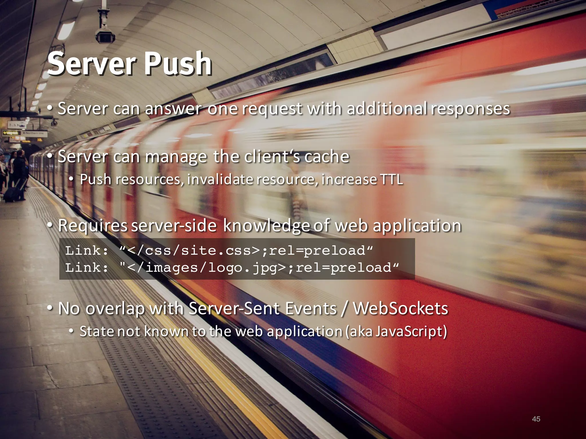 Server Push
• Server	can answer one request with additional	responses
• Server	can manage	the client‘s cache
• Push	resources,	invalidate resource,	increase TTL
• Requires server-side knowledgeof web	application
• No overlap with Server-Sent Events	/	WebSockets
• State	not	known to the web	application(aka	JavaScript)
45
Link: “</css/site.css>;rel=preload“
Link: "</images/logo.jpg>;rel=preload“
 