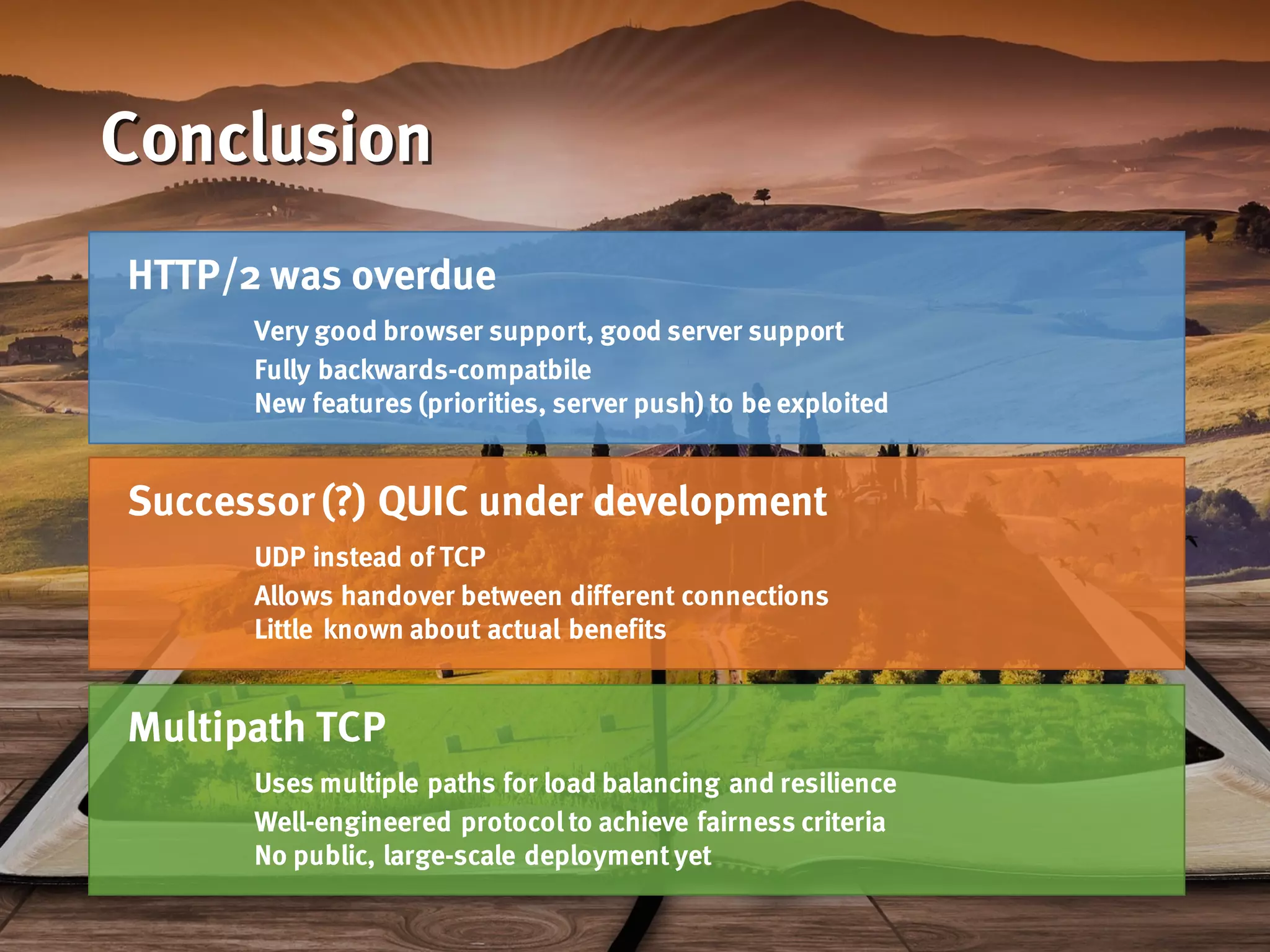 Conclusion
HTTP/2 was overdue
Very good browser support, good server support
Fully backwards-compatbile
New features (priorities, server push) to be exploited
Successor (?) QUIC under development
UDP instead of TCP
Allows handover between different connections
Little known about actual benefits
Multipath TCP
Uses multiple paths for load balancing and resilience
Well-engineered protocol to achieve fairness criteria
No public, large-scale deployment yet
 