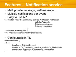 Features – Notification service
• Mail, private message, wall message….
• Multiple notifications per event
• Easy to use API
$notification = new Tx_Community_Service_Notification_Notification(
                                        'relationRequest',
                                        $this->requestingUser,
                                        $this->requestedUser
                             );
$notification->setFoo(„BAR”);
$this->notificationService->notify($notification);

• Configurable in TS
relationRequest {
10 {
         template = RelationRequest
         handler = Tx_Community_Service_Notification_MailHandler
         serverEmail = {$plugin.tx_community.serverEmail}
}}
 