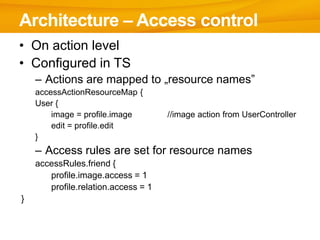 Architecture – Access control
• On action level
• Configured in TS
    – Actions are mapped to „resource names”
    accessActionResourceMap {
    User {
        image = profile.image        //image action from UserController
        edit = profile.edit
    }
    – Access rules are set for resource names
    accessRules.friend {
       profile.image.access = 1
       profile.relation.access = 1
}
 