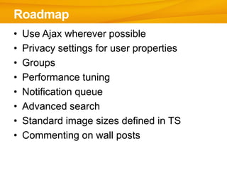 Roadmap
•   Use Ajax wherever possible
•   Privacy settings for user properties
•   Groups
•   Performance tuning
•   Notification queue
•   Advanced search
•   Standard image sizes defined in TS
•   Commenting on wall posts
 