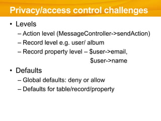 Privacy/access control challenges
• Levels
  – Action level (MessageController->sendAction)
  – Record level e.g. user/ album
  – Record property level – $user->email,
                             $user->name
• Defaults
  – Global defaults: deny or allow
  – Defaults for table/record/property
 