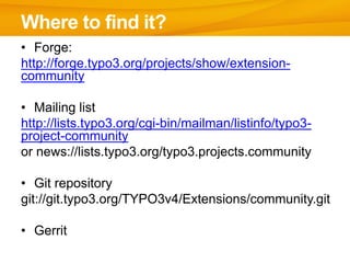 Where to find it?
• Forge:
http://forge.typo3.org/projects/show/extension-
community

• Mailing list
http://lists.typo3.org/cgi-bin/mailman/listinfo/typo3-
project-community
or news://lists.typo3.org/typo3.projects.community

• Git repository
git://git.typo3.org/TYPO3v4/Extensions/community.git

• Gerrit
 