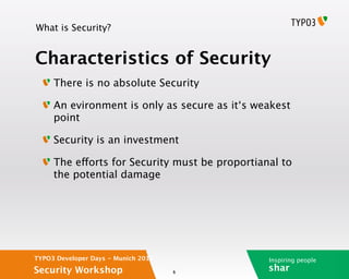 What is Security?


Characteristics of Security
     There is no absolute Security

     An evironment is only as secure as it‘s weakest
     point

     Security is an investment

     The efforts for Security must be proportianal to
     the potential damage




TYPO3 Developer Days - Munich 2012              Inspiring people
Security Workshop                    6
                                                shar
 