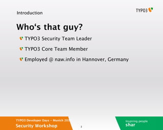 Introduction


Who‘s that guy?
     TYPO3 Security Team Leader

     TYPO3 Core Team Member

     Employed @ naw.info in Hannover, Germany




TYPO3 Developer Days - Munich 2012         Inspiring people
Security Workshop                    2
                                           shar
 