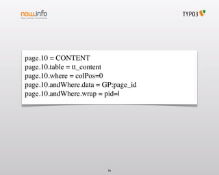 page.10 = CONTENT
page.10.table = tt_content
page.10.where = colPos=0
page.10.andWhere.data = GP:page_id
page.10.andWhere.wrap = pid=|




                         16
 