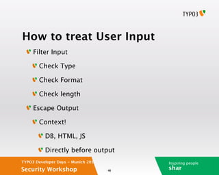 How to treat User Input
     Filter Input

        Check Type

        Check Format

        Check length

     Escape Output

        Context!

          DB, HTML, JS

          Directly before output
TYPO3 Developer Days - Munich 2012        Inspiring people
Security Workshop                    48
                                          shar
 