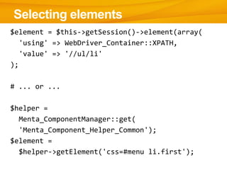 $element = $this->getSession()->element(array(
'using' => WebDriver_Container::XPATH,
'value' => '//ul/li'
);
# ... or ...
$helper =
Menta_ComponentManager::get(
'Menta_Component_Helper_Common');
$element =
$helper->getElement('css=#menu li.first');
Selecting elements
 
