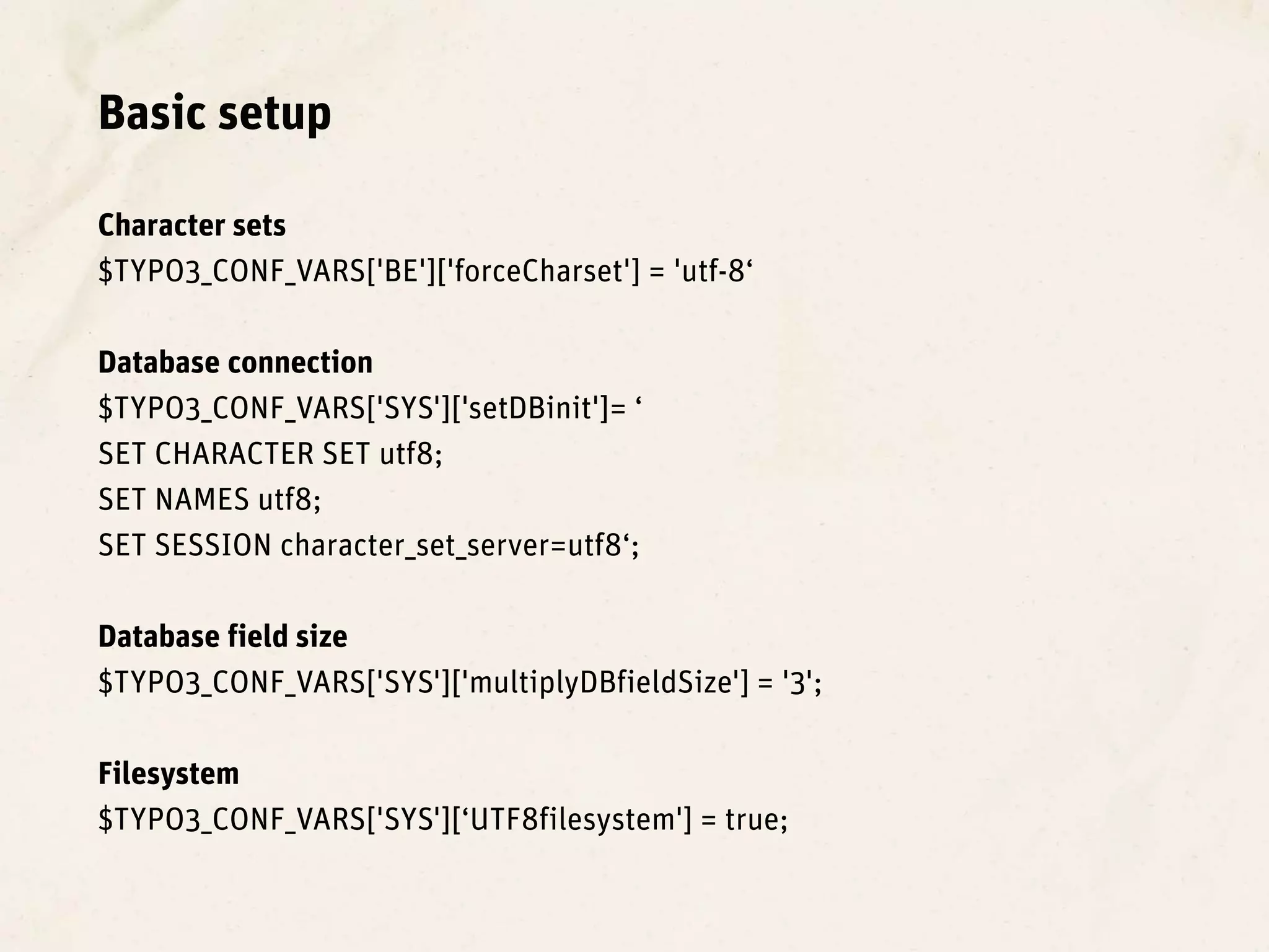 Basic setup

Character sets
$TYPO3_CONF_VARS['BE']['forceCharset'] = 'utf-8‘

Database connection
$TYPO3_CONF_VARS['SYS']['setDBinit']= ‘
SET CHARACTER SET utf8;
SET NAMES utf8;
SET SESSION character_set_server=utf8‘;

Database field size
$TYPO3_CONF_VARS['SYS']['multiplyDBfieldSize'] = '3';

Filesystem
$TYPO3_CONF_VARS['SYS'][‘UTF8filesystem'] = true;
 