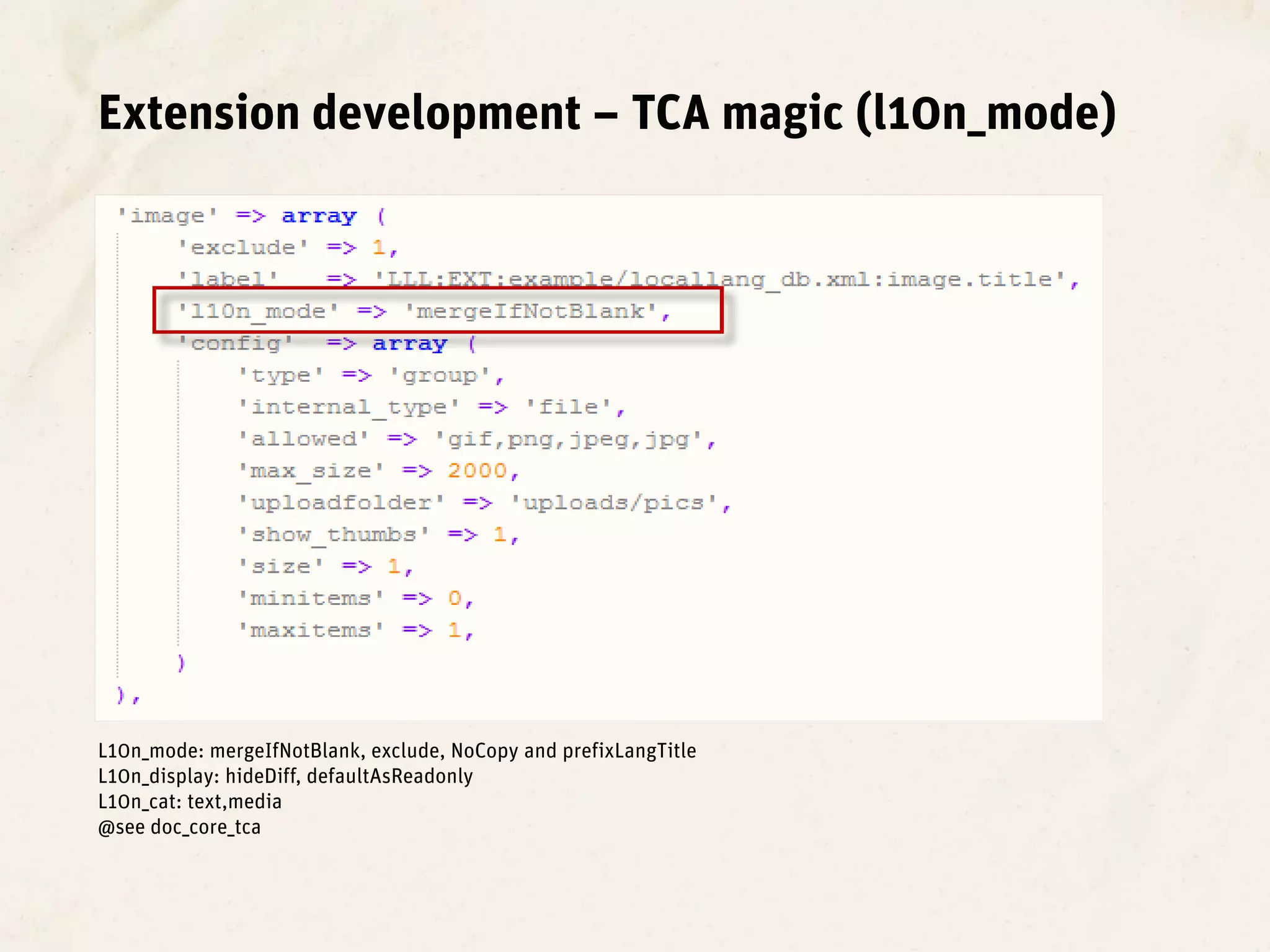 Extension development – TCA magic (l10n_mode)




L10n_mode: mergeIfNotBlank, exclude, NoCopy and prefixLangTitle
L10n_display: hideDiff, defaultAsReadonly
L10n_cat: text,media
@see doc_core_tca
 