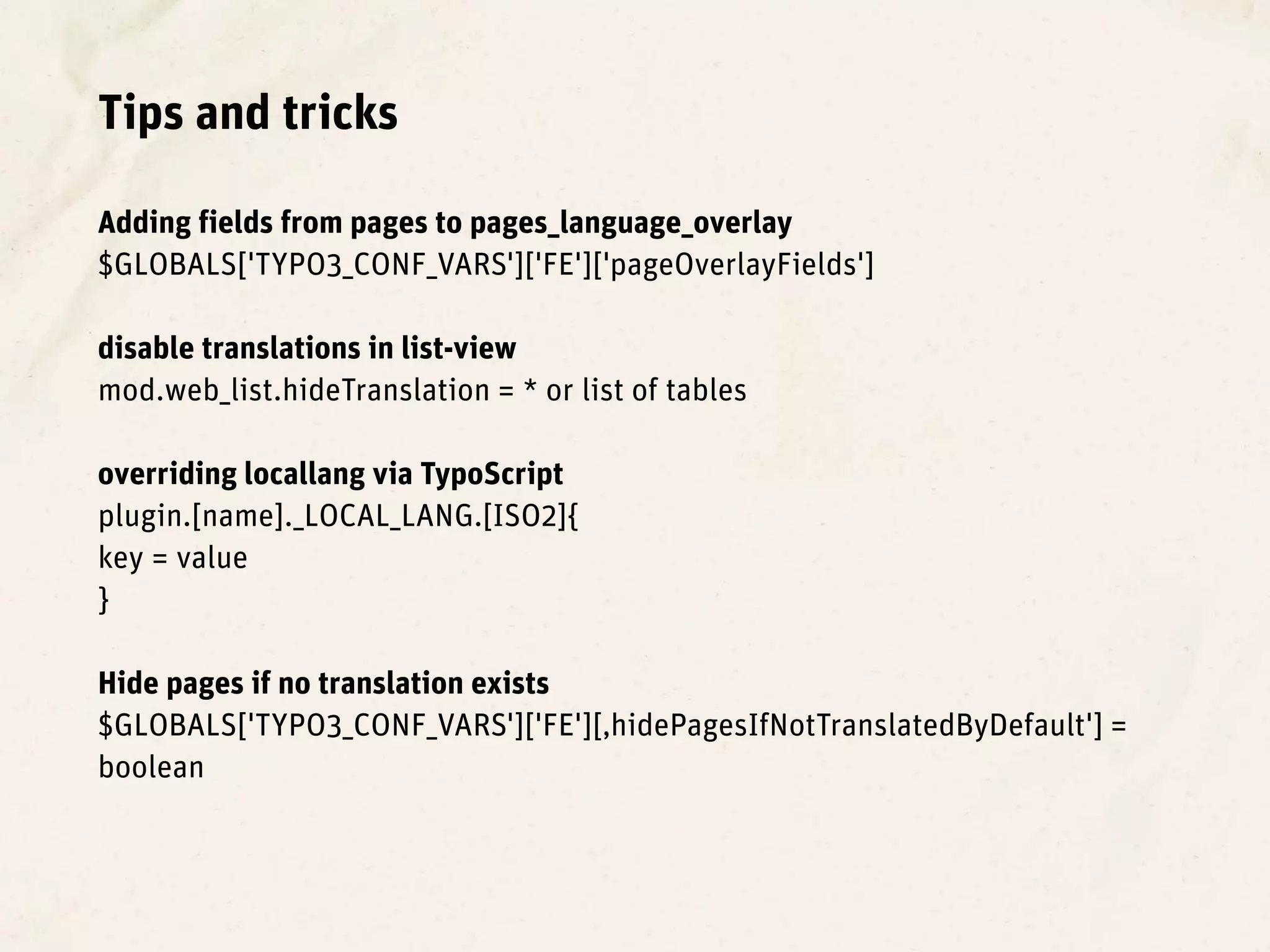 Tips and tricks

Adding fields from pages to pages_language_overlay
$GLOBALS['TYPO3_CONF_VARS']['FE']['pageOverlayFields']

disable translations in list-view
mod.web_list.hideTranslation = * or list of tables

overriding locallang via TypoScript
plugin.[name]._LOCAL_LANG.[ISO2]{
key = value
}

Hide pages if no translation exists
$GLOBALS['TYPO3_CONF_VARS']['FE'][‚hidePagesIfNotTranslatedByDefault'] =
boolean
 