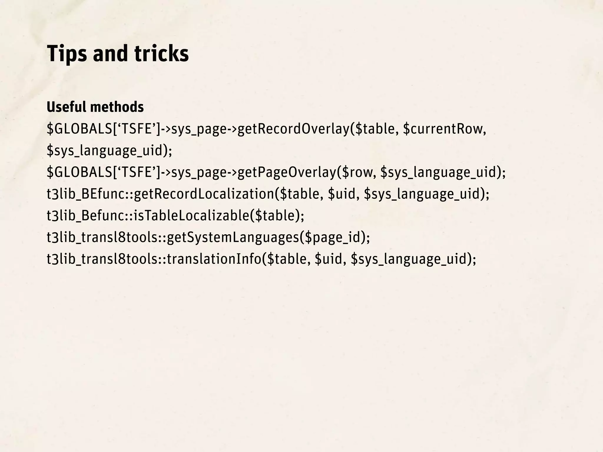 Tips and tricks

Useful methods
$GLOBALS[‘TSFE’]->sys_page->getRecordOverlay($table, $currentRow,
$sys_language_uid);
$GLOBALS[‘TSFE’]->sys_page->getPageOverlay($row, $sys_language_uid);
t3lib_BEfunc::getRecordLocalization($table, $uid, $sys_language_uid);
t3lib_Befunc::isTableLocalizable($table);
t3lib_transl8tools::getSystemLanguages($page_id);
t3lib_transl8tools::translationInfo($table, $uid, $sys_language_uid);
 