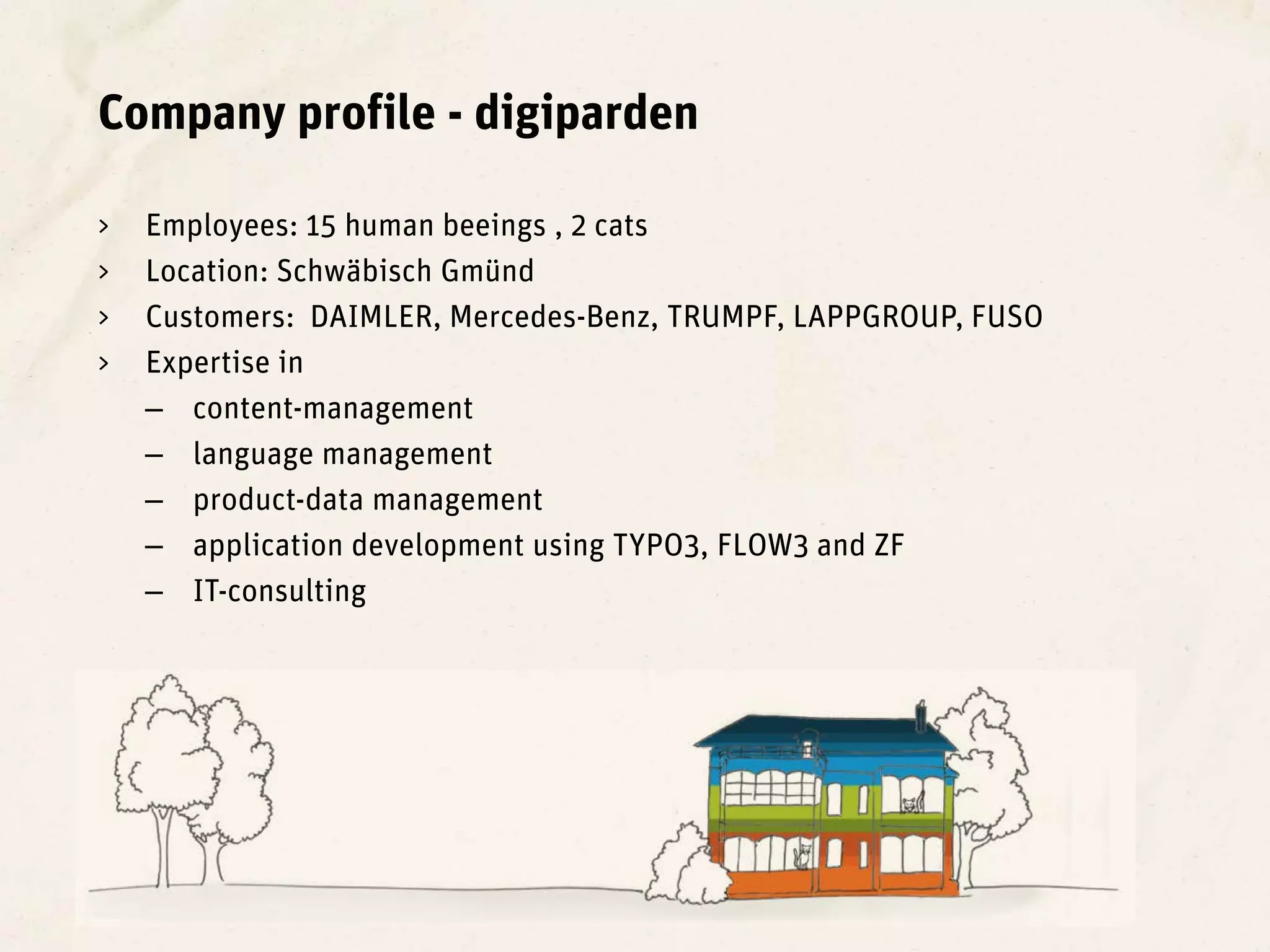 Company profile - digiparden

>   Employees: 15 human beeings , 2 cats
>   Location: Schwäbisch Gmünd
>   Customers: DAIMLER, Mercedes-Benz, TRUMPF, LAPPGROUP, FUSO
>   Expertise in
    – content-management
    – language management
    – product-data management
    – application development using TYPO3, FLOW3 and ZF
    – IT-consulting
 