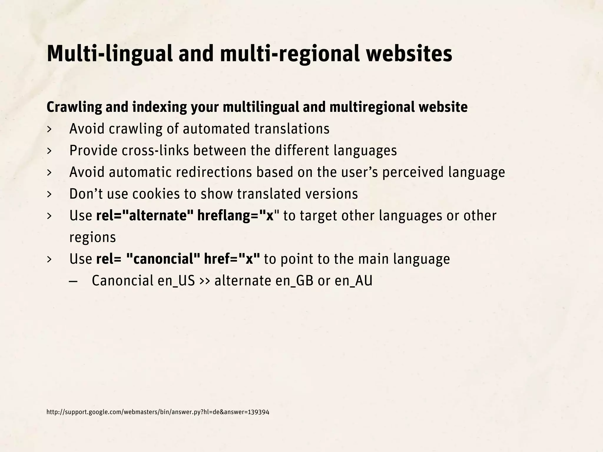 Multi-lingual and multi-regional websites

Crawling and indexing your multilingual and multiregional website
> Avoid crawling of automated translations
> Provide cross-links between the different languages
> Avoid automatic redirections based on the user’s perceived language
> Don’t use cookies to show translated versions
> Use rel="alternate" hreflang="x" to target other languages or other
   regions
> Use rel= "canoncial" href="x" to point to the main language
   – Canoncial en_US >> alternate en_GB or en_AU




http://support.google.com/webmasters/bin/answer.py?hl=de&answer=139394
 