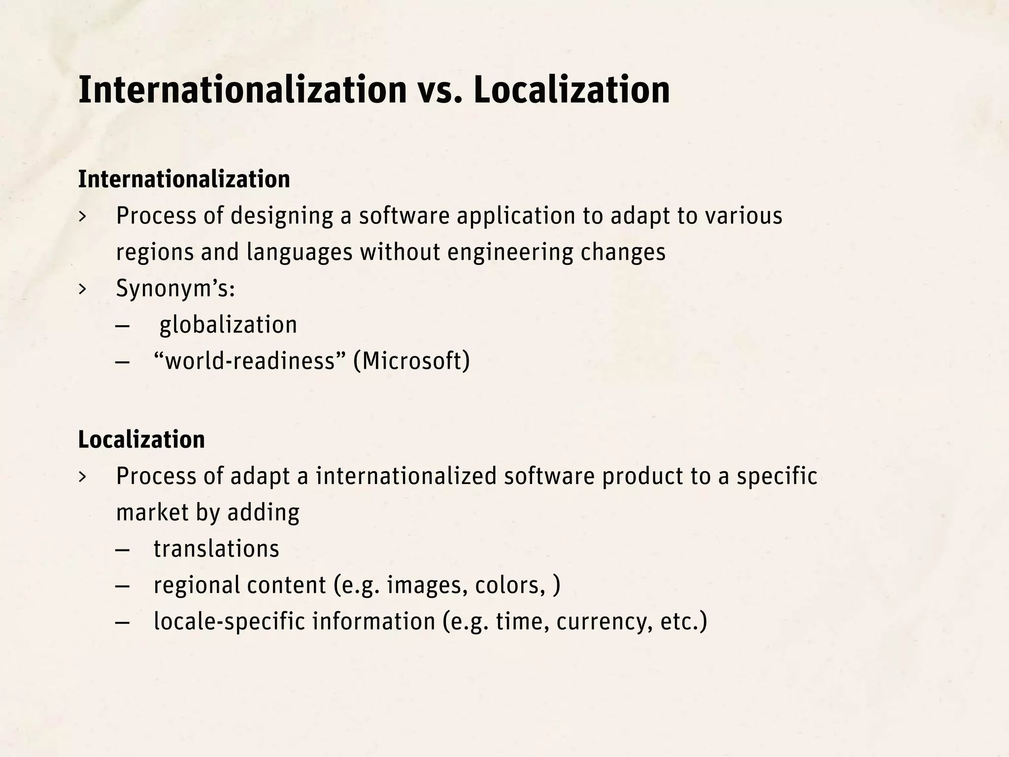Internationalization vs. Localization

Internationalization
> Process of designing a software application to adapt to various
    regions and languages without engineering changes
> Synonym’s:
    – globalization
    – “world-readiness” (Microsoft)


Localization
> Process of adapt a internationalized software product to a specific
   market by adding
   – translations
   – regional content (e.g. images, colors, )
   – locale-specific information (e.g. time, currency, etc.)
 