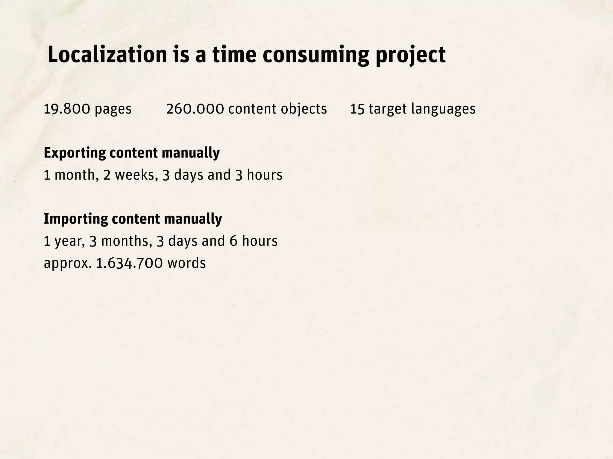 Localization is a time consuming project

19.800 pages      260.000 content objects   15 target languages

Exporting content manually
1 month, 2 weeks, 3 days and 3 hours

Importing content manually
1 year, 3 months, 3 days and 6 hours
approx. 1.634.700 words
 