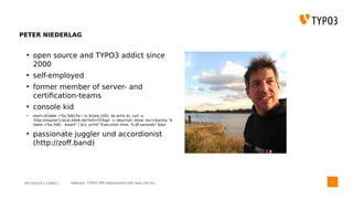 2017/07/14 // T3DD17 Deployer, TYPO3 CMS deployments with ease und fun
PETER NIEDERLAG
●
open source and TYPO3 addict since
2000
●
self-employed
●
former member of server- and
certification-teams
●
console kid
●
start=$(date +%s.%N);for i in $(seq 100); do echo $i; curl -s
'http://master3.local.d4b6.de/?eID=f24api' > /dev/null; done; dur=$(echo "$
(date +%s.%N) - $start" | bc); printf "Execution time: %.6f seconds" $dur
●
passionate juggler und accordionist
(http://zoff.band)
3
 