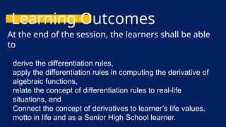 Learning Outcomes
At the end of the session, the learners shall be able
to
• derive the differentiation rules,
• apply the differentiation rules in computing the derivative of
algebraic functions,
• relate the concept of differentiation rules to real-life
situations, and
• Connect the concept of derivatives to learner’s life values,
motto in life and as a Senior High School learner.
 