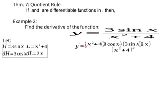 Thm. 7: Quotient Rule
If and are differentiable functions in , then,
Example 2:
Find the derivative of the function:
𝑦 =
3 sin 𝑥
𝑥
2
+ 4
Let:
𝐻=3sin 𝑥 𝐿=𝑥2
+4
𝑑𝐻=3cos 𝑥𝑑𝐿=2 𝑥
(𝑥2
+4 )
(3 cos 𝑥)
𝑦′
=¿ −(3sin 𝑥)
(2 𝑥)
( 𝑥
2
+4 )2
 