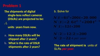 Problem 1
The shipments of digital
single-lens reflect cameras
(DSLRs) are projected to be:
, (,
units years from now.
a. How many DSLRs will be
shipped after 2 years?
b. What is the rate of DSLR
shipments after 2 years?
b. Solve for
𝑵 (𝒕)=𝟔𝒕𝟐
+𝟐𝟎𝟎𝒕+𝟐𝟎,𝟎𝟎𝟎
𝑵′
(𝒕)=𝟐∙𝟔𝒕𝟐 −𝟏
+𝟐𝟎𝟎 𝒕𝟏− 𝟏
The rate of shipment is units of
SLRs per year.
𝑵′
(𝒕)=𝟏𝟐𝒕+𝟐𝟎𝟎
𝑵′
(𝟐)=𝟏𝟐(𝟐)+𝟐𝟎𝟎
𝑵′
(𝟐)=𝟐𝟐 4 per year
 