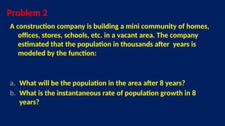 Problem 2
A construction company is building a mini community of homes,
offices, stores, schools, etc. in a vacant area. The company
estimated that the population in thousands after years is
modeled by the function:
a. What will be the population in the area after 8 years?
b. What is the instantaneous rate of population growth in 8
years?
 