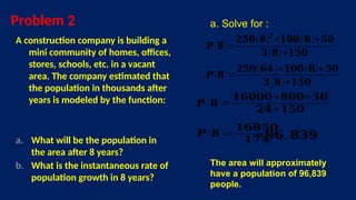 Problem 2
A construction company is building a
mini community of homes, offices,
stores, schools, etc. in a vacant
area. The company estimated that
the population in thousands after
years is modeled by the function:
a. What will be the population in
the area after 8 years?
b. What is the instantaneous rate of
population growth in 8 years?
a. Solve for :
𝑷 (𝟖)=
𝟐𝟓𝟎(𝟖)𝟐
+𝟏𝟎𝟎(𝟖)+𝟓𝟎
𝟑(𝟖)+𝟏𝟓𝟎
𝑷 (𝟖)=
𝟐𝟓𝟎(𝟔𝟒)+𝟏𝟎𝟎(𝟖)+𝟓𝟎
𝟑(𝟖)+𝟏𝟓𝟎
𝑷 (𝟖)=
𝟏𝟔𝟎𝟎𝟎+𝟖𝟎𝟎+𝟓𝟎
𝟐𝟒+𝟏𝟓𝟎
𝑷 (𝟖 )=
𝟏𝟔𝟖𝟓𝟎
𝟏𝟕𝟒
≈ 𝟗𝟔.𝟖𝟑𝟗
The area will approximately
have a population of 96,839
people.
 